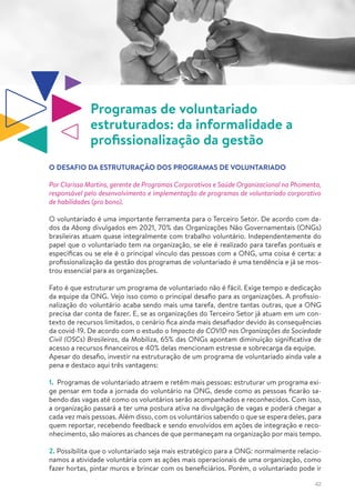 42
Programas de voluntariado
estruturados: da informalidade a
profissionalização da gestão
O DESAFIO DA ESTRUTURAÇÃO DOS PROGRAMAS DE VOLUNTARIADO
Por Clarissa Martins, gerente de Programas Corporativos e Saúde Organizacional na Phomenta,
responsável pelo desenvolvimento e implementação de programas de voluntariado corporativo
de habilidades (pro bono).
O voluntariado é uma importante ferramenta para o Terceiro Setor. De acordo com da-
dos da Abong divulgados em 2021, 70% das Organizações Não Governamentais (ONGs)
brasileiras atuam quase integralmente com trabalho voluntário. Independentemente do
papel que o voluntariado tem na organização, se ele é realizado para tarefas pontuais e
específicas ou se ele é o principal vínculo das pessoas com a ONG, uma coisa é certa: a
profissionalização da gestão dos programas de voluntariado é uma tendência e já se mos-
trou essencial para as organizações.
Fato é que estruturar um programa de voluntariado não é fácil. Exige tempo e dedicação
da equipe da ONG. Vejo isso como o principal desafio para as organizações. A profissio-
nalização do voluntário acaba sendo mais uma tarefa, dentre tantas outras, que a ONG
precisa dar conta de fazer. E, se as organizações do Terceiro Setor já atuam em um con-
texto de recursos limitados, o cenário fica ainda mais desafiador devido às consequências
da covid-19. De acordo com o estudo o Impacto da COVID nas Organizações da Sociedade
Civil (OSCs) Brasileiras, da Mobiliza, 65% das ONGs apontam diminuição significativa de
acesso a recursos financeiros e 40% delas mencionam estresse e sobrecarga da equipe.
Apesar do desafio, investir na estruturação de um programa de voluntariado ainda vale a
pena e destaco aqui três vantagens:
1. Programas de voluntariado atraem e retêm mais pessoas: estruturar um programa exi-
ge pensar em toda a jornada do voluntário na ONG, desde como as pessoas ficarão sa-
bendo das vagas até como os voluntários serão acompanhados e reconhecidos. Com isso,
a organização passará a ter uma postura ativa na divulgação de vagas e poderá chegar a
cada vez mais pessoas. Além disso, com os voluntários sabendo o que se espera deles, para
quem reportar, recebendo feedback e sendo envolvidos em ações de integração e reco-
nhecimento, são maiores as chances de que permaneçam na organização por mais tempo.
2. Possibilita que o voluntariado seja mais estratégico para a ONG: normalmente relacio-
namos a atividade voluntária com as ações mais operacionais de uma organização, como
fazer hortas, pintar muros e brincar com os beneficiários. Porém, o voluntariado pode ir
 