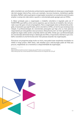 43
além e também ser uma fonte de conhecimento especializado em áreas que a organização
não tem equipe interna fixa, como, por exemplo, recursos humanos, marketing e gestão
de dados. Refletir sobre qual apoio a organização necessita é um excelente exercício para
ampliar o campo de visão sobre o quanto o voluntariado pode agregar para as ONGs.
3. Maior proteção para a organização: o trabalho voluntário é regulado pela Lei nº
9.608/1998, que define, entre outros aspectos, que se trata de um trabalho não remune-
rado e que não gera vínculo empregatício. Para a organização estar juridicamente prote-
gida, é necessário que seja firmado, entre voluntário e ONG, um termo que esclareça essa
relação. A profissionalização do voluntariado pressupõe que haja uma ou mais pessoas
responsáveis por esta gestão e seus processos. Dessa forma, tem-se maior garantia que as
exigências legais estão sendo cumpridas dentro da ONG. Ainda que a profissionalização
do voluntariado demande tempo e dedicação da ONG, é importante relembrar que o tra-
balho voluntário é uma forma de se ter mais pessoas atuando nas organizações.
Estruturar um programa exige muito no início, mas pode trazer excelentes resultados no
médio e longo prazos. Além disso, vale ressaltar que a estruturação pode ser feita aos
poucos, respeitando-se o momento e a disponibilidade da organização.
Referência:
https://mobilizaconsultoria.com.br/o-impacto-da-covid-19-sobre-as-oscs-brasileiras/
https://abong.org.br/wp-content/uploads/2021/05/Remuneracao-de-dirigentes-das-OSC.pdf
 