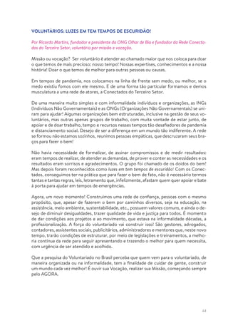 44
VOLUNTÁRIOS: LUZES EM TEM TEMPOS DE ESCURIDÃO!
Por Ricardo Martins, fundador e presidente da ONG Olhar de Bia e fundador da Rede Conecta-
dos do Terceiro Setor, voluntário por missão e vocação.
Missão ou vocação? Ser voluntário é atender ao chamado maior que nos coloca para doar
o que temos de mais precioso: nosso tempo! Nossas expertises, conhecimentos e a nossa
história! Doar o que temos de melhor para outras pessoas ou causas.
Em tempos de pandemia, nos colocamos na linha de frente sem medo, ou melhor, se o
medo existiu fomos com ele mesmo. E de uma forma tão particular formamos e demos
musculatura a uma rede de atores, a Conectados do Terceiro Setor.
De uma maneira muito simples e com informalidade indivíduos e organizações, as INGs
(Indivíduos Não Governamentais) e as ONGs (Organizações Não Governamentais) se uni-
ram para ajudar! Algumas organizações bem estruturadas, inclusive na gestão de seus vo-
luntários, mas outras apenas grupos de trabalho, com muita vontade de estar junto, de
apoiar e de doar trabalho, tempo e recursos nesses tempos tão desafiadores de pandemia
e distanciamento social. Desejo de ser a diferença em um mundo tão indiferente. A rede
se formou não estamos sozinhos, reunimos pessoas empáticas, que descruzaram seus bra-
ços para fazer o bem!
Não havia necessidade de formalizar, de assinar compromissos e de medir resultados:
eram tempos de realizar, de atender as demandas, de prover e conter as necessidades e os
resultados eram sorrisos e agradecimentos. O grupo foi chamado de os doidos do bem!
Mas depois foram reconhecidos como luzes em tem tempos de escuridão! Com os Conec-
tados, conseguimos ter na prática que para fazer o bem de fato, não é necessário termos
tantas e tantas regras, leis, letramento que, infelizmente, afastam quem quer apoiar e bate
à porta para ajudar em tempos de emergências.
Agora, um novo momento! Construímos uma rede de confiança, pessoas com o mesmo
propósito, que, apesar de fazerem o bem por caminhos diversos, seja na educação, na
assistência, meio ambiente, sustentabilidade, etc., possuem valores comuns, e ainda o de-
sejo de diminuir desigualdades, trazer qualidade de vida e justiça para todos. É momento
de dar condições aos projetos e ao movimento, que estava na informalidade décadas, a
profissionalização. A força do voluntariado vai construir isso! São gestores, advogados,
contadores, assistentes sociais, publicitários, administradores e mentores que, neste novo
tempo, trarão condições de estruturar, por meio de legislações e treinamentos, a melho-
ria contínua da rede para seguir apresentando e trazendo o melhor para quem necessita,
com urgência de ser atendido e acolhido.
Que a pesquisa do Voluntariado no Brasil perceba que quem vem para o voluntariado, de
maneira organizada ou na informalidade, tem a finalidade de cuidar de gente, construir
um mundo cada vez melhor! É ouvir sua Vocação, realizar sua Missão, começando sempre
pelo AGORA.
 