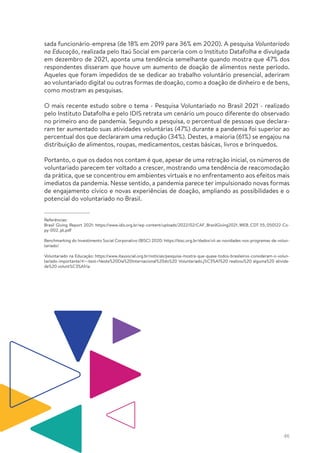 46
sada funcionário-empresa (de 18% em 2019 para 36% em 2020). A pesquisa Voluntariado
na Educação, realizada pelo Itaú Social em parceria com o Instituto Datafolha e divulgada
em dezembro de 2021, aponta uma tendência semelhante quando mostra que 47% dos
respondentes disseram que houve um aumento de doação de alimentos neste período.
Aqueles que foram impedidos de se dedicar ao trabalho voluntário presencial, aderiram
ao voluntariado digital ou outras formas de doação, como a doação de dinheiro e de bens,
como mostram as pesquisas.
O mais recente estudo sobre o tema - Pesquisa Voluntariado no Brasil 2021 - realizado
pelo Instituto Datafolha e pelo IDIS retrata um cenário um pouco diferente do observado
no primeiro ano de pandemia. Segundo a pesquisa, o percentual de pessoas que declara-
ram ter aumentado suas atividades voluntárias (47%) durante a pandemia foi superior ao
percentual dos que declararam uma redução (34%). Destes, a maioria (61%) se engajou na
distribuição de alimentos, roupas, medicamentos, cestas básicas, livros e brinquedos.
Portanto, o que os dados nos contam é que, apesar de uma retração inicial, os números de
voluntariado parecem ter voltado a crescer, mostrando uma tendência de reacomodação
da prática, que se concentrou em ambientes virtuais e no enfrentamento aos efeitos mais
imediatos da pandemia. Nesse sentido, a pandemia parece ter impulsionado novas formas
de engajamento cívico e novas experiências de doação, ampliando as possibilidades e o
potencial do voluntariado no Brasil.
Referências:
Brasil Giving Report 2021: https://www.idis.org.br/wp-content/uploads/2022/02/CAF_BrazilGiving2021_WEB_CDT-55_050122-Co-
py-002_pt.pdf
Benchmarking do Investimento Social Corporativo (BISC) 2020: https://bisc.org.br/dados/vii-as-novidades-nos-programas-de-volun-
tariado/
Voluntariado na Educação: https://www.itausocial.org.br/noticias/pesquisa-mostra-que-quase-todos-brasileiros-consideram-o-volun-
tariado-importante/#:~:text=Neste%20Dia%20Internacional%20do%20 Voluntariado,j%C3%A1%20 realizou%20 alguma%20 ativida-
de%20 volunt%C3%A1ria
 