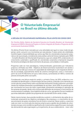 47
O Voluntariado Empresarial
no Brasil na última década
A DÉCADA DO VOLUNTARIADO EMPRESARIAL PELAS LENTES DO CENSO CBVE
Por Carolina Muller, Gestora da Secretaria Executiva do Conselho Brasileiro de Voluntariado
Empresarial (CBVE) e Gerente de Projetos no Centro Integrado de Estudos e Programas de De-
senvolvimento Sustentável (CIEDS).
Os últimos 10 anos foram marcados por uma velocidade sem igual no nosso modo de agir,
pensar, sentir, consumir e se movimentar por este planeta. É neste cenário de volatilidade,
transformação e imprevisibilidade que vamos aqui falar do voluntariado empresarial corpo-
rativo e de sua evolução, considerando nesta análise a série de Censos realizados pelo CBVE
- Conselho Brasileiro de Voluntariado Empresarial, e que vem, desde 2015, evidenciando um
crescimento sustentado e qualificado do voluntariado corporativo empresarial enquanto
ferramenta estratégica de desenvolvimento de pessoas, comunidades e instituições.
Programas cada vez mais estratégicos, institucionalizados, gerenciados por indicadores
próprios e alinhados aos ODS - Objetivos de Desenvolvimento Sustentável vem dando a
tônica de uma rede que cresceu em capacidade de mobilização e com resposta às deman-
das da sociedade, especialmente diante de cenários emergenciais, como o vivenciado a
partir da covid-19. Momento em que a rede cresceu, aumentando em 185% o número de
pessoas alcançadas pelas suas ações.
Considerando uma leitura ampla do cenário, o primeiro Censo, de 2015, evidenciou a ne-
cessidade de identificação e a disseminação de boas práticas, traduzida como demanda por
construção de conhecimento sobre voluntariado empresarial, focado preliminar e principal-
mente nas múltiplas dimensões e possibilidades do seu fazer. Já em 2016, foi possível perce-
ber movimentos em busca de maior organicidade, alinhamento estratégico e aplicação de
ferramentas de gestão, dando início à busca pela definição de processos e instrumentos de
monitoramento e avaliação. Uma trajetória ainda em curso, que ganhou forma à medida em
que áreas dedicadas à gestão dos programas de voluntariado foram sendo criadas.
Neste mesmo tempo, duas grandes tendências surgiram: o alinhamento das ações de vo-
luntariado empresarial aos objetivos estratégicos das empresas e o crescimento do de-
senvolvimento de ações voluntárias fora do horário comercial. Nesse cenário, o exercício
cada vez maior na construção de sistemas próprios para a gestão das atividades de volun-
tariado emergiu como tendência significativa de investimentos específicos para resolução
das demandas de cada organização e, principalmente, de seus colaboradores - maior valor
 