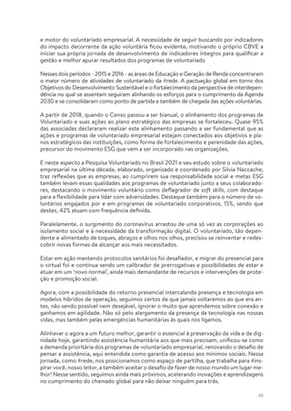 48
e motor do voluntariado empresarial. A necessidade de seguir buscando por indicadores
do impacto decorrente da ação voluntária ficou evidente, motivando o próprio CBVE a
iniciar sua própria jornada de desenvolvimento de indicadores íntegros para qualificar a
gestão e melhor apurar resultados dos programas de voluntariado
Nesses dois períodos - 2015 e 2016 - as áreas de Educação e Geração de Renda concentraram
o maior número de atividades de voluntariado da #rede. A pactuação global em torno dos
Objetivos do Desenvolvimento Sustentável e o fortalecimento da perspectiva de interdepen-
dência no qual se assentam seguiram alinhando os esforços para o cumprimento da Agenda
2030 e se consolidaram como ponto de partida e também de chegada das ações voluntárias.
A partir de 2018, quando o Censo passou a ser bianual, o alinhamento dos programas de
Voluntariado e suas ações ao plano estratégico das empresas se fortaleceu. Quase 95%
das associadas declararam realizar este alinhamento passando a ser fundamental que as
ações e programas de voluntariado empresarial estejam conectados aos objetivos e pla-
nos estratégicos das instituições, como forma de fortalecimento e perenidade das ações,
precursor do movimento ESG que vem a ser incorporado nas organizações.
E neste aspecto a Pesquisa Voluntariado no Brasil 2021 e seu estudo sobre o voluntariado
empresarial na última década, elaborado, organizado e coordenado por Silvia Naccache,
traz reflexões que as empresas, ao cumprirem sua responsabilidade social e metas ESG
também levam essas qualidades aos programas de voluntariado junto a seus colaborado-
res, destacando o movimento voluntário como deflagrador de soft skills, com destaque
para a flexibilidade para lidar com adversidades. Destaque também para o número de vo-
luntários engajados por e em programas de voluntariado corporativos, 15%, sendo que
destes, 42% atuam com frequência definida.
Paralelamente, o surgimento do coronavírus arrastou de uma só vez as corporações ao
isolamento social e à necessidade da transformação digital. O voluntariado, tão depen-
dente e alimentado de toques, abraços e olhos nos olhos, precisou se reinventar e redes-
cobrir novas formas de alcançar aos mais necessitados.
Estar em ação mantendo protocolos sanitários foi desafiador, e migrar do presencial para
o virtual foi e continua sendo um calibrador de prerrogativas e possibilidades de estar e
atuar em um ‘novo normal’, ainda mais demandante de recursos e intervenções de prote-
ção e promoção social.
Agora, com a possibilidade do retorno presencial intercalando presença e tecnologia em
modelos híbridos de operação, seguimos certos de que jamais voltaremos ao que era an-
tes, não sendo possível nem desejável, ignorar o muito que aprendemos sobre conexão e
ganhamos em agilidade. Não só pelo alargamento da presença da tecnologia nas nossas
vidas, mas também pelas emergências humanitárias às quais nos ligamos.
Alinhavar o agora a um futuro melhor, garantir o essencial à preservação da vida e da dig-
nidade hoje, garantindo assistência humanitária aos que mais precisam, unificou-se como
a demanda prioritária dos programas de voluntariado empresarial, renovando o desafio de
pensar a assistência, aqui entendida como garantia de acesso aos mínimos sociais. Nessa
jornada, como #rede, nos posicionamos como espaço de partilha, que trabalha para #ins-
pirar você, nosso leitor, a também aceitar o desafio de fazer de nosso mundo um lugar me-
lhor! Nesse sentido, seguimos ainda mais próximos, acelerando inovações e aprendizagens
no cumprimento do chamado global para não deixar ninguém para trás.
 