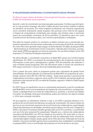 49
O VOLUNTARIADO EMPRESARIAL E O INVESTIMENTO SOCIAL PRIVADO
Por Patricia Loyola, diretora de Gestão e Comunicação da Comunitas, responsável pelo proje-
to BISC de investimento social corporativo.
Aprendi o valor do voluntariado nas empresas pelas quais passei. Confesso que até ingres-
sar no meu primeiro emprego, não tinha o hábito de doar meu tempo, trabalho e talento
em benefício de terceiros. Em minha trajetória profissional, tive inúmeras experiências
como voluntária empresarial, desde atuações mais pontuais como reforma de espaços
e limpeza de computadores revitalizados para doação, até ministrar aulas e mentorear
jovens de comunidades vulneráveis de forma periódica. Os benefícios para mim como
voluntária foram de diversas ordens, com inúmeros aprendizados e realizações.
Para além do impacto positivo no voluntário, os dados mostram que o voluntariado em-
presarial representa uma importante colaboração na construção do perfil do voluntariado
em nosso País e tem ganhado amplo espaço na última década. Os dados da pesquisa BISC
- Benchmarking do Investimento Social Corporativo, liderada pela Comunitas, acompa-
nham desde 2008 essa agenda com diversas empresas. Em sua última edição, foram 324
empresas e 17 institutos/fundações empresariais.
Na última década, o voluntariado corporativo na Rede BISC passou por transformações
significativas. Em 2010, os processos de acompanhamento dos programas careciam de
informações cruciais para o planejamento e gestão: 20% das empresas não relataram o
valor investido nesses programas; 30% não informaram sobre o número de voluntários e
94% sequer estimaram o número de horas trabalhadas pelos envolvidos.
Com o passar dos anos, tanto os programas quanto seus indicadores de gestão foram
intensificados. Na última década, os investimentos da Rede BISC em programas de volun-
tariado variaram entre R$ 11,6 e R$ 16,6 milhões. Ainda nesse período, o percentual de
colaboradores envolvidos a cada ano variou de 8% a 15% (mediana), percentual aquém do
parâmetro internacional de 22% na média de 18 países, segundo o relatório Global Impact
at Scale - 2020.
Em 2017, houve um significativo recuo no voluntariado empresarial, o que foi considerado
pela Rede BISC como uma consequência do impacto da crise econômica e, consequente-
mente, os desligamentos em massa de colaboradores e, portanto, o acúmulo de trabalho
e funções. Tal realidade, ainda que momentânea, acabou por diminuir, em alguma medida,
o ‘clima’ para a atuação voluntária.
No ano seguinte, os indicadores voltaram a subir e, em 2019, a pesquisa destacou a im-
portância do envolvimento da liderança nas ações de voluntariado. Ao mesmo tempo em
que houve um crescimento expressivo do envolvimento dos colaboradores, a participação
intensa das lideranças em atividades voluntárias quase triplicou em três anos. Chegando a
2020, vivenciamos incontáveis desafios gerados pela covid-19 e, portanto, o voluntariado
com seu forte teor presencial foi prejudicado. Naquele ano, o número de colaboradores
voluntários da Rede BISC caiu 35% em relação ao ano anterior. Por outro lado, a crise sa-
nitária fortaleceu estratégias como formação de rede de colaboração entre voluntários,
voluntariado digital e doação casada, apesar de ter feito decrescer a liberação de horas de
trabalho. O pro bono também ganhou força na pandemia. Essa modalidade é contabilizada
na pesquisa BISC como a contribuição das empresas em forma de bens e serviços.
 