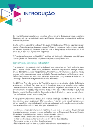 5
INTRODUÇÃO
Os voluntários doam seu tempo, energia e talento em prol de causas em que acreditam.
São essenciais para a sociedade, fazem a diferença e impactam positivamente a vida de
milhares de pessoas.
Qual o perfil do voluntário no Brasil? Em quais atividades atuam? Como a pandemia real-
mente influenciou a atuação dessas pessoas? Quais as causas que mais recebem atenção
do trabalho voluntário? São essas questões que as Pesquisas de Voluntariado no Brasil
entre 2001, 2011 e 2021 procuram responder.
A Pesquisa Voluntariado no Brasil 2021 legitima o trabalho de milhares de voluntários na
construção de um País melhor, no presente e para as gerações futuras.
Sobre a Pesquisa Voluntariado no Brasil 2021
O voluntariado faz parte da história do Brasil, tem suas raízes em 1543, na fundação da
Santa Casa de Santos. Desde então, muita coisa mudou! Chega aos dias de hoje, na cele-
bração do Bicentenário da Independência, transformado. O voluntariado evoluiu, inovou
e ocupa todos os espaços da nossa sociedade. As organizações se multiplicaram, a ativi-
dade foi regulamentada, empresas passaram a promover programas de voluntariado, a
tecnologia permitiu a atuação dos voluntários a distância.
Em 2001, no Ano Internacional do Voluntário, aconteceu a primeira edição da Pesquisa
Voluntariado no Brasil. Dez anos depois, foi realizada a segunda pesquisa, celebrando a
Década do Voluntariado. Seguindo a série histórica, surgem os resultados de 2021, ano
profundamente marcado pela pandemia da covid-19 e pelo fortalecimento da cultura de
doação, apresentando um retrato do engajamento do brasileiro – quem são os voluntá-
rios, onde atuam e quais suas motivações.
A Pesquisa Voluntariado no Brasil 2021 valoriza o serviço voluntário no País. Amplia o
conhecimento sobre as possíveis diferenças, tanto regionais como nos vários segmentos
e traça o perfil do voluntário brasileiro, comparando sua transformação com as pesquisas
realizadas em 2001 e 2011. Seus principais objetivos são:
• Identificar a relação do voluntariado na última década com os programas de voluntariado
empresarial, com os grandes eventos realizados, com os Objetivos de Desenvolvimento
Sustentável e também com o impacto da pandemia da covid-19;
• Refletir sobre a importância do voluntariado para o Brasil;
• Indicar tendências e analisar as mudanças das últimas duas décadas;
• Fomentar o tema e as práticas de voluntariado;
• Reconhecer e celebrar o serviço voluntário realizado pelos brasileiros.
 