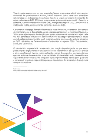 50
Visando apoiar as empresas em suas autoavaliações dos programas e refletir sobre as pos-
sibilidades de aprimoramentos futuros, o BISC construiu com a rede cinco dimensões
relacionadas aos indicadores de qualidade listados a seguir por ordem decrescente de
notas atribuídas no BISC 2020 aos programas de voluntariado empresarial: Desenho e
gestão (8,7), Envolvimento institucional (8,6), Alianças estratégicas (8,0), Comunicação e
mobilização (7,0) e Monitoramento, controle e avaliação (6,6).
Certamente, há espaço de melhoria em todas essas dimensões, no entanto, é no campo
do monitoramento e da avaliação que as empresas apresentam as maiores dificuldades.
Talvez, esse seja um ponto de atenção para que os programas de voluntariado sejam cada
vez mais pensados e estruturados como instrumento estratégico para as empresas e suas
contribuições sociais em âmbito local, regional, nacional e em agendas globais, tais como
os ODS - Objetivos de Desenvolvimento Sustentável e a agenda ESG - Environmental,
Social, and Governance.
O voluntariado empresarial é caracterizado pela relação de ganha-ganha, na qual a em-
presa amplia o engajamento de seus colaboradores e abre frentes de capacitação prática
a eles; o profissional vivencia maior realização e senso de propósito, ao mesmo tempo
que tem a chance de desenvolver novas habilidades. Os beneficiários são fortalecidos em
capacidades tão diversas quanto o leque de ações implementadas. Razões pelas quais vale
a pena seguir investindo nessa prática para que os próximos dez anos sejam de ainda mais
avanços e conquistas.
Referências:
https://cecp.co/thought_leadership/global-impact-at-scale/.
 