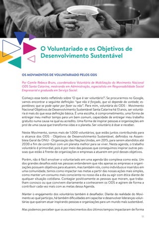 51
O Voluntariado e os Objetivos de
Desenvolvimento Sustentável
OS MOVIMENTOS DE VOLUNTARIADO PELOS ODS
Por Camile Rebeca Bruns, coordenadora Voluntária de Mobilização do Movimento Nacional
ODS Santa Catarina, mestranda em Administração, especialista em Responsabilidade Social
Empresarial e graduada em Serviço Social.
Começo esse texto refletindo sobre ‘O que é ser voluntário?’. Se procurarmos no Google,
vamos encontrar a seguinte definição: “que não é forçado, que só depende da vontade; es-
pontâneo; que se pode optar por fazer ou não”. Para mim, voluntária do ODS - Movimento
Nacional Objetivos de Desenvolvimento Sustentável Santa Catarina há 13 anos, ser voluntá-
ria é mais do que essa definição básica. É uma escolha, é comprometimento, uma forma de
entregar meu melhor tempo para um bem comum, capacidade de entregar meu trabalho
gratuito numa causa na qual eu acredito. Uma forma de inspirar pessoas e organizações em
prol de uma causa que transforma vidas e o planeta. Ser voluntário é doar e receber.
Neste Movimento, somos mais de 1.000 voluntários, que estão juntos contribuindo para
o alcance dos ODS - Objetivos de Desenvolvimento Sustentável, definidos na Assem-
bleia Geral da ONU - Organização das Nações Unidas, em 2015, para serem atendidos até
2030 a fim de contribuir com um planeta melhor para se viver. Nesta agenda, o trabalho
voluntário é primordial, pois é por meio das pessoas que conseguimos inspirar outras pes-
soas que estão à frente de organizações e empresas a atuarem em prol desses objetivos.
Porém, não é fácil envolver o voluntariado em uma agenda tão complexa como esta. Um
dos grandes desafios está nas pessoas entenderem que não apenas as empresas e organi-
zações possuem objetivos para atuarem, mas também nós, como indivíduos e inseridos em
uma comunidade, temos como impactar nas metas a partir das nossas ações mais simples,
como manter um consumo mais consciente no nosso dia a dia ou agir com ética diante de
qualquer situação cotidiana. Contagiar positivamente as pessoas que moram, que traba-
lham conosco ou que convivem diariamente a conhecerem os ODS e agirem de forma a
contribuir cada vez mais com as metas dessa Agenda.
Manter o engajamento dos voluntários também é desafiador. Diante da realidade do Movi-
mento ao qual participo, hátambém dificuldades em capacitare desenvolverlideranças volun-
tárias que queiram atuar inspirando pessoas e organizações para um mundo mais sustentável.
Mas podemos perceber que os acontecimentos dos últimos tempos impactaram de forma
 