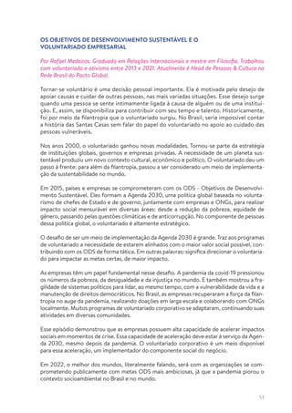 53
OS OBJETIVOS DE DESENVOLVIMENTO SUSTENTÁVEL E O
VOLUNTARIADO EMPRESARIAL
Por Rafael Medeiros. Graduado em Relações Internacionais e mestre em Filosofia. Trabalhou
com voluntariado e ativismo entre 2013 e 2021. Atualmente é Head de Pessoas & Cultura na
Rede Brasil do Pacto Global.
Tornar-se voluntário é uma decisão pessoal importante. Ela é motivada pelo desejo de
apoiar causas e cuidar de outras pessoas, nas mais variadas situações. Esse desejo surge
quando uma pessoa se sente intimamente ligada à causa de alguém ou de uma institui-
ção. E, assim, se disponibiliza para contribuir com seu tempo e talento. Historicamente,
foi por meio da filantropia que o voluntariado surgiu. No Brasil, seria impossível contar
a história das Santas Casas sem falar do papel do voluntariado no apoio ao cuidado das
pessoas vulneráveis.
Nos anos 2000, o voluntariado ganhou novas modalidades. Tornou-se parte da estratégia
de instituições globais, governos e empresas privadas. A necessidade de um planeta sus-
tentável produziu um novo contexto cultural, econômico e político. O voluntariado deu um
passo à frente: para além da filantropia, passou a ser considerado um meio de implementa-
ção da sustentabilidade no mundo.
Em 2015, países e empresas se comprometeram com os ODS - Objetivos de Desenvolvi-
mento Sustentável. Eles formam a Agenda 2030, uma política global baseada no volunta-
rismo de chefes de Estado e de governo, juntamente com empresas e ONGs, para realizar
impacto social mensurável em diversas áreas: desde a redução da pobreza, equidade de
gênero, passando pelas questões climáticas e de anticorrupção. No componente de pessoas
dessa política global, o voluntariado é altamente estratégico.
O desafio de ser um meio de implementação da Agenda 2030 é grande. Traz aos programas
de voluntariado a necessidade de estarem alinhados com o maior valor social possível, con-
tribuindo com os ODS de forma tática. Em outras palavras: significa direcionar o voluntaria-
do para impactar as metas certas, de maior impacto.
As empresas têm um papel fundamental nesse desafio. A pandemia da covid-19 pressionou
os números da pobreza, da desigualdade e da injustiça no mundo. E também mostrou a fra-
gilidade de sistemas políticos para lidar, ao mesmo tempo, com a vulnerabilidade da vida e a
manutenção de direitos democráticos. No Brasil, as empresas recuperaram a força da filan-
tropia no auge da pandemia, realizando doações em larga escala e colaborando com ONGs
localmente. Muitos programas de voluntariado corporativo se adaptaram, continuando suas
atividades em diversas comunidades.
Esse episódio demonstrou que as empresas possuem alta capacidade de acelerar impactos
sociais em momentos de crise. Essa capacidade de aceleração deve estar à serviço da Agen-
da 2030, mesmo depois da pandemia. O voluntariado corporativo é um meio disponível
para essa aceleração, um implementador do componente social do negócio.
Em 2022, o melhor dos mundos, literalmente falando, será com as organizações se com-
prometendo publicamente com metas ODS mais ambiciosas, já que a pandemia piorou o
contexto socioambiental no Brasil e no mundo.
 
