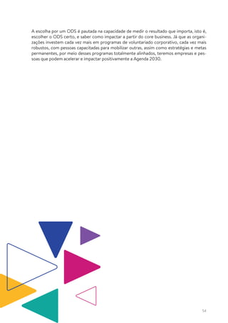 54
A escolha por um ODS é pautada na capacidade de medir o resultado que importa, isto é,
escolher o ODS certo, e saber como impactar a partir do core business. Já que as organi-
zações investem cada vez mais em programas de voluntariado corporativo, cada vez mais
robustos, com pessoas capacitadas para mobilizar outras, assim como estratégias e metas
permanentes, por meio desses programas totalmente alinhados, teremos empresas e pes-
soas que podem acelerar e impactar positivamente a Agenda 2030.
 