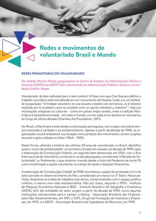 55
Redes e movimentos de
voluntariado Brasil e Mundo
REDES PROMOTORAS DO VOLUNTARIADO
Por Andréa Martini Pineda, pesquisadora no Centro de Estudos em Administração Pública e
Governo (CEAPG) da EAESP-FGV e doutoranda em Administração Pública e Governo na Fun-
dação Getúlio Vargas.
Voluntariado: do bem individual para o bem coletivo! A frase com que Che Guevara definiu o
trabalho voluntário está imortalizada em um monumento de Havana, Cuba, e é um lembre-
te à população: “el trabajo voluntario es una escuela creadora de conciencia, es el esfuerzo
realizado por la sociedad y para la sociedad como un aporte individual y colectivo” 1
. Seja por
motivações religiosas ou culturais - como em países anglo-saxões, onde a tradição filan-
trópica é bastante enraizada - em todo o mundo, um em cada cinco adultos se voluntariou
ao longo da última década (Charities Aid Foundation, 2011).
No Brasil, a filantropia existe desde a colonização portuguesa, com a ação voluntária sem-
pre associada à caridade e ao assistencialismo. Apenas a partir da década de 1980, as or-
ganizações sociais ampliaram sua atuação como produto dos movimentos sociais surgidos
durante e após a ditadura militar (1964 - 1985).
Desta forma, olhando a história dos últimos 30 anos de voluntariado no Brasil, identifico
quatro ‘ciclos de solidariedade’: um primeiro iniciado em meados da década de 1990, após
a elaboração da Constituição Federal; um segundo bem demarcado em 2001, com o Ano
Internacional do Voluntário; um terceiro na década passada, considerada ‘a Década do Vo-
luntariado’; e, finalmente, o que estamos vivendo desde o início da Pandemia da covid-19,
com a mobilização e ações voluntárias no campo da saúde e doações financeiras.
A elaboração da ‘Constituição Cidadã’ de 1988 reconheceu o papel da sociedade civil e do
setor privado no desenvolvimento do País, considerado um marco no 3º Setor. Nesse pe-
ríodo, dissemina-se a ideia de cidadãos mais ativos, comprometidos com o espaço público
coletivo, e menos uma visão assistencialista. Não por acaso, segundo o IPEA - Instituto
de Pesquisa Econômica Aplicada e IBGE - Instituto Brasileiro de Geografia e Estatística
(2004), 62% das entidades do setor surgem a partir da década de 1990, como algumas
instituições estruturantes para o campo: a Abong - Associação Brasileira das Organiza-
ções Não Governamentais, em 1991, o GIFE, Grupo de Fundações de Institutos e Empre-
sas, em 1995, e a ABCR - Associação Brasileira de Captadores de Recursos, em 1999.
 