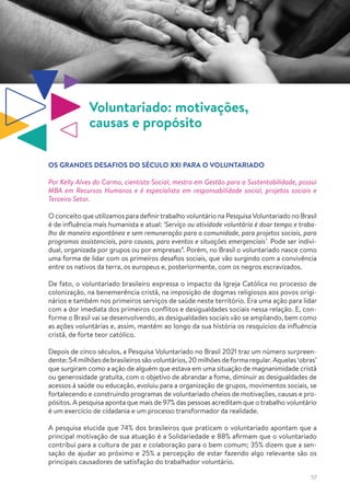 57
Voluntariado: motivações,
causas e propósito
OS GRANDES DESAFIOS DO SÉCULO XXI PARA O VOLUNTARIADO
Por Kelly Alves do Carmo, cientista Social, mestra em Gestão para a Sustentabilidade, possui
MBA em Recursos Humanos e é especialista em responsabilidade social, projetos sociais e
Terceiro Setor.
O conceito que utilizamos para definirtrabalho voluntário na Pesquisa Voluntariado no Brasil
é de influência mais humanista e atual: ‘Serviço ou atividade voluntária é doar tempo e traba-
lho de maneira espontânea e sem remuneração para a comunidade, para projetos sociais, para
programas assistenciais, para causas, para eventos e situações emergenciais’. Pode ser indivi-
dual, organizada por grupos ou por empresas”. Porém, no Brasil o voluntariado nasce como
uma forma de lidar com os primeiros desafios sociais, que vão surgindo com a convivência
entre os nativos da terra, os europeus e, posteriormente, com os negros escravizados.
De fato, o voluntariado brasileiro expressa o impacto da Igreja Católica no processo de
colonização, na benemerência cristã, na imposição de dogmas religiosos aos povos origi-
nários e também nos primeiros serviços de saúde neste território. Era uma ação para lidar
com a dor imediata dos primeiros conflitos e desigualdades sociais nessa relação. E, con-
forme o Brasil vai se desenvolvendo, as desigualdades sociais vão se ampliando, bem como
as ações voluntárias e, assim, mantém ao longo da sua história os resquícios da influência
cristã, de forte teor católico.
Depois de cinco séculos, a Pesquisa Voluntariado no Brasil 2021 traz um número surpreen-
dente:54milhõesdebrasileirossãovoluntários,20milhõesdeformaregular.Aquelas‘obras’
que surgiram como a ação de alguém que estava em uma situação de magnanimidade cristã
ou generosidade gratuita, com o objetivo de abrandar a fome, diminuir as desigualdades de
acessos à saúde ou educação, evoluiu para a organização de grupos, movimentos sociais, se
fortalecendo e construindo programas de voluntariado cheios de motivações, causas e pro-
pósitos. A pesquisa aponta que mais de 97% das pessoas acreditam que o trabalho voluntário
é um exercício de cidadania e um processo transformador da realidade.
A pesquisa elucida que 74% dos brasileiros que praticam o voluntariado apontam que a
principal motivação de sua atuação é a Solidariedade e 88% afirmam que o voluntariado
contribui para a cultura de paz e colaboração para o bem comum; 35% dizem que a sen-
sação de ajudar ao próximo e 25% a percepção de estar fazendo algo relevante são os
principais causadores de satisfação do trabalhador voluntário.
 