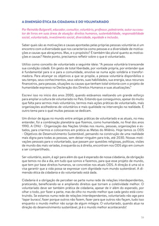 59
A DIMENSÃO ÉTICA DA CIDADANIA E DO VOLUNTARIADO
Por Reinaldo Bulgarelli, educador, consultor, voluntário, professor, palestrante, autor ou coau-
tor de livros em suas áreas de atuação: direitos humanos, sustentabilidade, responsabilidade
social, voluntariado, investimento social, diversidade, equidade e inclusão.
Saber quais são as motivações e causas apontadas pelas próprias pessoas voluntárias é um
encontro com a diversidade que nos caracteriza como pessoas e a diversidade de motiva-
ções e causas que abraçamos. Mas, e o propósito? É também tão plural quanto as motiva-
ções e causas? Neste ponto, precisamos refletir sobre o que é voluntariado.
Utilizo como conceito de voluntariado a seguinte ideia: “A pessoa voluntária transcende
sua condição cidadã. Em gesto de total liberdade, por vontade própria, por entender que
é fundamental para si e para a comunidade, envolve-se numa ação solidária e transfor-
madora. Para alcançar os objetivos a que se propõe, a pessoa voluntária disponibiliza o
seu tempo, seus conhecimentos, seus valores, suas habilidades, sua energia, seus recursos
financeiros, para pessoas, situações ou causas que tenham total sintonia com o projeto de
humanidade expresso na Declaração dos Direitos Humanos e suas atualizações.”
Escrevi isso no início dos anos 2000, quando estávamos realizando um grande esforço
para ampliar a cultura de voluntariado no País. Entendo que conseguimos, apesar do muito
que falta para sermos mais voluntários, termos mais ações práticas de voluntariado, mais
organizações acolhedoras de voluntários e mais qualidade na intervenção na realidade. É
outro tema para o qual muitas pessoas se dedicam.
Um divisor de águas no mundo entre antigas práticas de voluntariado e as atuais, no meu
entender, foi a combinação planetária que fizemos, como humanidade, no final dos anos
1990. A ONU - Organização das Nações Unidas nos reuniu, pessoas, organizações e es-
tados, para criarmos e colocarmos em prática as Metas do Milênio. Hoje temos os ODS
- Objetivos de Desenvolvimento Sustentável, pensando na construção de uma realidade
mais digna para todas as pessoas, sem deixar ninguém para trás, até 2030. Nossas moti-
vações pessoais para o voluntariado, que passam por questões religiosas, políticas, visões
de mundo das mais variadas, à esquerda ou à direita, encontram nos ODS algo em comum
a ser compartilhado.
Ser voluntário, assim, é agir para além do que é esperado de nossa cidadania, da obrigação
que temos no dia a dia, em tudo que somos e fazemos, para que esse projeto de mundo,
que tem por base direitos humanos, se concretize nos atuais ODS. A direção é uma só e
visa garantir que a vida possa se expressar com dignidade num mundo sustentável. A di-
mensão ética da cidadania e do voluntariado está dada.
Cidadania é a obrigação de perceber-se parte numa rede de relações interdependentes,
praticando, beneficiando-se e ampliando direitos que tornam a coletividade melhor. O
voluntariado deve ser também prática de cidadania, apesar de ir além do esperado, por
olhar o todo, por fazer a parte, mas de olho no mundo melhor que cada gesto está cons-
truindo. Se estamos numa rede de relações interdependentes, voluntariado não age para
‘tapar buraco’, fazer porque outros não fazem, fazer para que outros não façam, tudo isso
enquanto o mundo melhor não surge de algum milagre. O voluntariado, quando atua na
direção do desenvolvimento sustentável, já é o mundo melhor acontecendo!
 