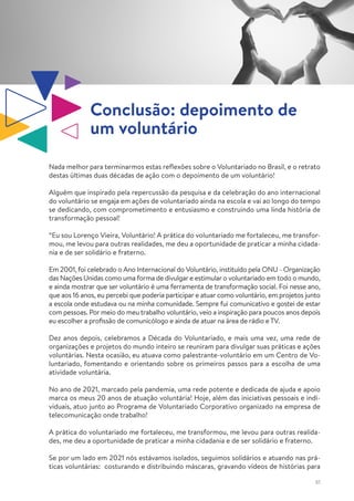 61
Nada melhor para terminarmos estas reflexões sobre o Voluntariado no Brasil, e o retrato
destas últimas duas décadas de ação com o depoimento de um voluntário!
Alguém que inspirado pela repercussão da pesquisa e da celebração do ano internacional
do voluntário se engaja em ações de voluntariado ainda na escola e vai ao longo do tempo
se dedicando, com comprometimento e entusiasmo e construindo uma linda história de
transformação pessoal!
“Eu sou Lorenço Vieira, Voluntário! A prática do voluntariado me fortaleceu, me transfor-
mou, me levou para outras realidades, me deu a oportunidade de praticar a minha cidada-
nia e de ser solidário e fraterno.
Em 2001, foi celebrado o Ano Internacional do Voluntário, instituído pela ONU - Organização
das Nações Unidas como uma forma de divulgar e estimular o voluntariado em todo o mundo,
e ainda mostrar que ser voluntário é uma ferramenta de transformação social. Foi nesse ano,
que aos 16 anos, eu percebi que poderia participar e atuar como voluntário, em projetos junto
a escola onde estudava ou na minha comunidade. Sempre fui comunicativo e gostei de estar
com pessoas. Por meio do meu trabalho voluntário, veio a inspiração para poucos anos depois
eu escolher a profissão de comunicólogo e ainda de atuar na área de rádio e TV.
Dez anos depois, celebramos a Década do Voluntariado, e mais uma vez, uma rede de
organizações e projetos do mundo inteiro se reuniram para divulgar suas práticas e ações
voluntárias. Nesta ocasião, eu atuava como palestrante-voluntário em um Centro de Vo-
luntariado, fomentando e orientando sobre os primeiros passos para a escolha de uma
atividade voluntária.
No ano de 2021, marcado pela pandemia, uma rede potente e dedicada de ajuda e apoio
marca os meus 20 anos de atuação voluntária! Hoje, além das iniciativas pessoais e indi-
viduais, atuo junto ao Programa de Voluntariado Corporativo organizado na empresa de
telecomunicação onde trabalho!
A prática do voluntariado me fortaleceu, me transformou, me levou para outras realida-
des, me deu a oportunidade de praticar a minha cidadania e de ser solidário e fraterno.
Se por um lado em 2021 nós estávamos isolados, seguimos solidários e atuando nas prá-
ticas voluntárias: costurando e distribuindo máscaras, gravando vídeos de histórias para
Conclusão: depoimento de
um voluntário
 