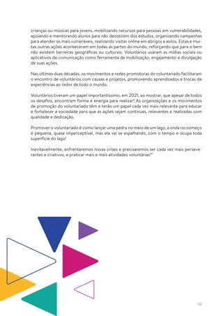 62
crianças ou músicas para jovens, mobilizando recursos para pessoas em vulnerabilidades,
apoiando e mentorando alunos para não desistirem dos estudos, organizando campanhas
para atender os mais vulneráveis, realizando visitas online em abrigos e asilos. Estas e mui-
tas outras ações aconteceram em todas as partes do mundo, reforçando que para o bem
não existem barreiras geográficas ou culturais. Voluntários usaram as mídias sociais ou
aplicativos de comunicação como ferramenta de mobilização, engajamento e divulgação
de suas ações.
Nas últimas duas décadas, os movimentos e redes promotoras do voluntariado facilitaram
o encontro de voluntários com causas e projetos, promovendo aprendizados e trocas de
experiências ao redor de todo o mundo.
Voluntários tiveram um papel importantíssimo, em 2021, ao mostrar, que apesar de todos
os desafios, encontram forma e energia para realizar! As organizações e os movimentos
de promoção do voluntariado têm e terão um papel cada vez mais relevante para educar
e fortalecer a sociedade para que as ações sejam contínuas, relevantes e realizadas com
qualidade e dedicação.
Promover o voluntariado é como lançar uma pedra no meio de um lago, a onda no começo
é pequena, quase imperceptível, mas ela vai se espalhando, com o tempo e ocupa toda
superfície do lago!
Inevitavelmente, enfrentaremos novas crises e precisaremos ser cada vez mais perseve-
rantes e criativos, e praticar mais e mais atividades voluntárias!”
 