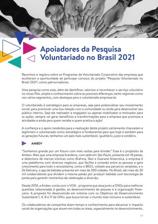 63
Reunimos o registro sobre os Programas de Voluntariado Corporativo das empresas que
acolheram a oportunidade de participar conosco do projeto “Pesquisa Voluntariado no
Brasil 2021”, como patrocinadores.
Uma pesquisa como esta, além de identificar, valorizar e reconhecer o serviço voluntário
no nosso País, amplia o conhecimento sobre as possíveis diferenças, tanto regionais como
nos vários segmentos, com destaque para o voluntariado empresarial.
O voluntariado é estratégico para as empresas, seja para potencializar seu investimento
social, para promover uma boa relação com a comunidade ou ainda para desenvolver seu
público interno. Seja ele realizador e engajador ou apenas mobilizador e motivador para
as ações, sempre vai gerar benefícios e transformações para a empresa que promove a
atividades e ainda para quem recebe e quem pratica a ação!
A confiança e o apoio recebidos para a realização deste projeto certamente chancelam e
legitimam o voluntariado como estratégico e fundamental para que hoje e também para
as gerações futuras, tenhamos um país mais sustentável, igualitário, justo e solidário.
AMBEV
“Sonhamos grande por um futuro com mais razões para brindar.” Esse é o propósito da
Ambev. Mais que uma empresa brasileira, com sede em São Paulo, presente em 18 países,
e detentora de marcas icônicas como Brahma, Skol e Guaraná Antarctica, a empresa é
uma plataforma com diversos negócios, que facilita a conexão entre as pessoas e gera
crescimento para todo o ecossistema, como o BEES, voltado aos parceiros varejistas, e o
Zé Delivery, o app de bebidas presente em mais de 300 cidades. No Brasil, são mais de 30
mil colaboradores que dividem a mesma paixão por produzir bebidas com tecnologia de
ponta para garantir momentos de celebração e diversão.
Desde 2018, a Ambev conta com o VOA - programa que atua junto a ONGs para melhorar
questões relacionadas à gestão, ao desenvolvimento de pessoas e à organização finan-
ceira. A proposta foi desenvolvida em sintonia com os Objetivos de Desenvolvimento
Sustentável 1, 4, 8 e 17 da ONU, que busca tornar o mundo mais inclusivo e sustentável.
Os colaboradores da companhia doam tempo e conhecimento para alavancar o impacto
social de organizações que atuam em todas as áreas, especialmente no desenvolvimento,
Apoiadores da Pesquisa
Voluntariado no Brasil 2021
 