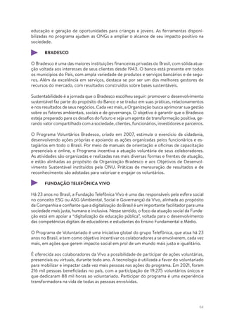 64
educação e geração de oportunidades para crianças e jovens. As ferramentas disponi-
bilizadas no programa ajudam as ONGs a ampliar o alcance de seu impacto positivo na
sociedade.
BRADESCO
O Bradesco é uma das maiores instituições financeiras privadas do Brasil, com sólida atua-
ção voltada aos interesses de seus clientes desde 1943. O banco está presente em todos
os municípios do País, com ampla variedade de produtos e serviços bancários e de segu-
ros. Além da excelência em serviços, destaca-se por ser um dos melhores gestores de
recursos do mercado, com resultados construídos sobre bases sustentáveis.
Sustentabilidade é a jornada que o Bradesco escolheu seguir: promover o desenvolvimento
sustentável faz parte do propósito do Banco e se traduz em suas práticas, relacionamentos
e nos resultados de seus negócios. Cada vez mais, a Organização busca aprimorar sua gestão
sobre os fatores ambientais, sociais e de governança. O objetivo é garantir que o Bradesco
esteja preparado para os desafios do futuro e seja um agente de transformação positiva, ge-
rando valor compartilhado com a sociedade, clientes, funcionários, investidores e parceiros.
O Programa Voluntários Bradesco, criado em 2007, estimula o exercício da cidadania,
desenvolvendo ações próprias e apoiando as ações organizadas pelos funcionários e es-
tagiários em todo o Brasil. Por meio de manuais de orientação e oficinas de capacitação
presenciais e online, o Programa incentiva a atuação voluntária de seus colaboradores.
As atividades são organizadas e realizadas nas mais diversas formas e frentes de atuação,
e estão alinhadas ao propósito da Organização Bradesco e aos Objetivos de Desenvol-
vimento Sustentável instituídos pela ONU. Práticas de mensuração de resultados e de
reconhecimento são adotadas para valorizar e engajar os voluntários.
FUNDAÇÃO TELEFÔNICA VIVO
Há 23 anos no Brasil, a Fundação Telefônica Vivo é uma das responsáveis pela esfera social
no conceito ESG ou ASG (Ambiental, Social e Governança) da Vivo, alinhada ao propósito
da Companhia e confiante que a digitalização do Brasil é um importante facilitador para uma
sociedade mais justa, humana e inclusiva. Nesse sentido, o foco da atuação social da Funda-
ção está em apoiar a “digitalização da educação pública”, voltada para o desenvolvimento
das competências digitais de educadores e estudantes do Ensino Fundamental e Médio.
O Programa de Voluntariado é uma iniciativa global do grupo Telefônica, que atua há 23
anos no Brasil, e tem como objetivo incentivar os colaboradores a se envolverem, cada vez
mais, em ações que gerem impacto social em prol de um mundo mais justo e igualitário.
É oferecida aos colaboradores da Vivo a possibilidade de participar de ações voluntárias,
presenciais ou virtuais, durante todo ano. A tecnologia é utilizada a favor do voluntariado
para mobilizar e impactar cada vez mais pessoas nas ações do programa. Em 2021, foram
216 mil pessoas beneficiadas no país, com a participação de 19.275 voluntários únicos e
que dedicaram 88 mil horas ao voluntariado. Participar do programa é uma experiência
transformadora na vida de todas as pessoas envolvidas.
 