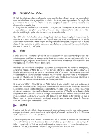 65
FUNDAÇÃO ITAÚ SOCIAL
O Itaú Social desenvolve, implementa e compartilha tecnologias sociais para contribuir
com a melhoria da educação pública brasileira. Sua atuação está pautada na formação de
profissionais de educação, no fomento a organizações da sociedade civil e na realização
de pesquisas e avaliações.
O Programa de Voluntariado busca criar condições que favoreçam a atuação social dos
colaboradores do conglomerado Itaú Unibanco e da sociedade, oferecendo oportunida-
des de participação social e incentivando a prática voluntária.
Os 42 Comitês Mobiliza Itaú são a principal estratégia de disseminação da importância do
voluntariado junto aos colaboradores. Organizados por polos administrativos, redes de
agências ou por cidades, esses grupos atuam junto às suas equipes para propagar as ações
disponíveis e estimular a prática voluntária pelo País, mantendo o alinhamento institucio-
nal com as causas do Itaú Social.
RAÍZEN
Somos a Raízen – referência global em bioenergia com um ecossistema integrado de ne-
gócios: desde o cultivo e processamento da cana em nossos parques de bioenergia, até a
comercialização, logística e distribuição de combustíveis, investimos continuamente em
inovação para redefinir o futuro da energia.
Por meio de tecnologias avançadas, buscamos o protagonismo na transição energética,
ampliando nosso portfólio de renováveis, como o etanol de segunda geração (E2G), o
biogás, a bioeletricidade e a geração de energia solar. Contamos com um time de 40 mil
colaboradores e colaboradoras no Brasil e na Argentina e estamos entre as maiores em-
presas em faturamento no Brasil, gerando emprego e renda, dinamizando a economia e
investindo em responsabilidade social via Fundação Raízen.
O programa VOAR - Voluntários em Ação Raízen é uma iniciativa que visa fortalecer a
cultura do voluntariado na companhia, como meio de realização do propósito individual
na experiência dos colaboradores e colaboradoras. Iniciado como uma forma de estarmos
ainda mais engajados e irmos além das campanhas internas, o VOAR é parte da estratégia
de performance social da Raízen e reforça o compromisso de sermos protagonistas em
impacto social positivo. O programa está disponível para todos os territórios em que a
Raízen opera e conta com quatro frentes de atuação: Mão na Massa, Interação, Campa-
nhas de Arrecadação e Mentoria Social.
SICOOB
Imagine mais de seis milhões de pessoas construindo juntas um mundo com mais coopera-
ção, pertencimento, responsabilidade social e justiça financeira: este é o Sicoob – Sistema
de Cooperativas Financeiras do Brasil.
Quem faz parte do Sicoob conta com mais de 3 mil pontos de atendimento, milhares de
caixas eletrônicos e uma diversidade de canais digitais que permitem o acesso a um port-
fólio completo de produtos e serviços financeiros – como conta corrente, investimentos,
crédito, cartões, previdência, consórcio, seguros, cobrança e muito mais.
 