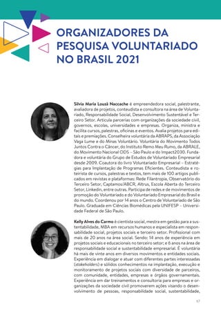 67
Silvia Maria Louzã Naccache é empreendedora social, palestrante,
avaliadora de projetos, conteudista e consultora na área de Volunta-
riado, Responsabilidade Social, Desenvolvimento Sustentável e Ter-
ceiro Setor. Articula parcerias com organizações da sociedade civil,
governos, escolas, universidades e empresas. Organiza, ministra e
facilita cursos, palestras, oficinas e eventos. Avalia projetos para edi-
tais e premiações. Conselheira voluntária da ABRAPS, da Associação
Vaga Lume e do Minas Voluntário. Voluntária do Movimento Todos
Juntos Contra o Câncer, do Instituto Remo Meu Rumo, da ABRALE,
do Movimento Nacional ODS – São Paulo e do Impact2030. Funda-
dora e voluntária do Grupo de Estudos de Voluntariado Empresarial
desde 2009. Coautora do livro Voluntariado Empresarial – Estraté-
gias para Implantação de Programas Eficientes. Conteudista e ro-
teirista de cursos, palestras e textos, tem mais de 100 artigos publi-
cados em revistas e plataformas: Rede Filantropia, Observatório do
Terceiro Setor, Captamos/ABCR, Altrus, Escola Aberta do Terceiro
Setor, Linkedin, entre outras. Participa de redes e de movimentos de
promoção do Voluntariado e do Voluntariado Empresarial do Brasil e
do mundo. Coordenou por 14 anos o Centro de Voluntariado de São
Paulo. Graduada em Ciências Biomédicas pela UNIFESP – Universi-
dade Federal de São Paulo.
Kelly Alves do Carmo é cientista social, mestra em gestão para a sus-
tentabilidade, MBA em recursos humanos e especialista em respon-
sabilidade social, projetos sociais e terceiro setor. Profissional com
mais de 20 anos na área social. Sendo: 14 anos de experiência em
projetos sociais e educacionais no terceiro setor; e 6 anos na área de
responsabilidade social e sustentabilidade empresarial. É voluntária
há mais de vinte anos em diversos movimentos e entidades sociais.
Experiência em dialogar e atuar com diferentes partes interessadas
(stakeholders) e sólidos conhecimentos na implantação, execução e
monitoramento de projetos sociais com diversidade de parceiros,
com comunidade, entidades, empresas e órgãos governamentais.
Experiência em dar treinamentos e consultoria para empresas e or-
ganizações da sociedade civil promoverem ações visando o desen-
volvimento de pessoas, responsabilidade social, sustentabilidade,
ORGANIZADORES DA
PESQUISA VOLUNTARIADO
NO BRASIL 2021
 