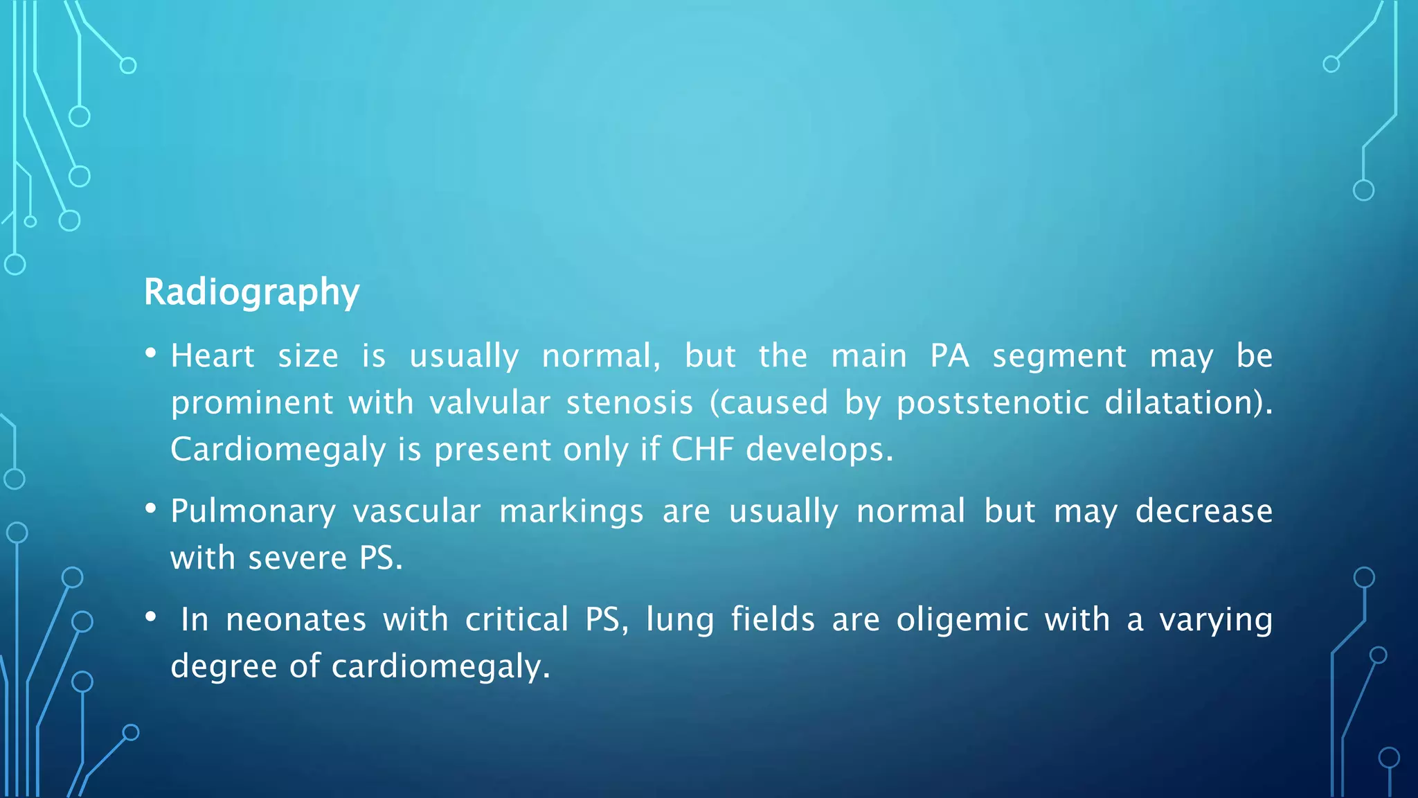 Radiography
• Heart size is usually normal, but the main PA segment may be
prominent with valvular stenosis (caused by poststenotic dilatation).
Cardiomegaly is present only if CHF develops.
• Pulmonary vascular markings are usually normal but may decrease
with severe PS.
• In neonates with critical PS, lung fields are oligemic with a varying
degree of cardiomegaly.
 