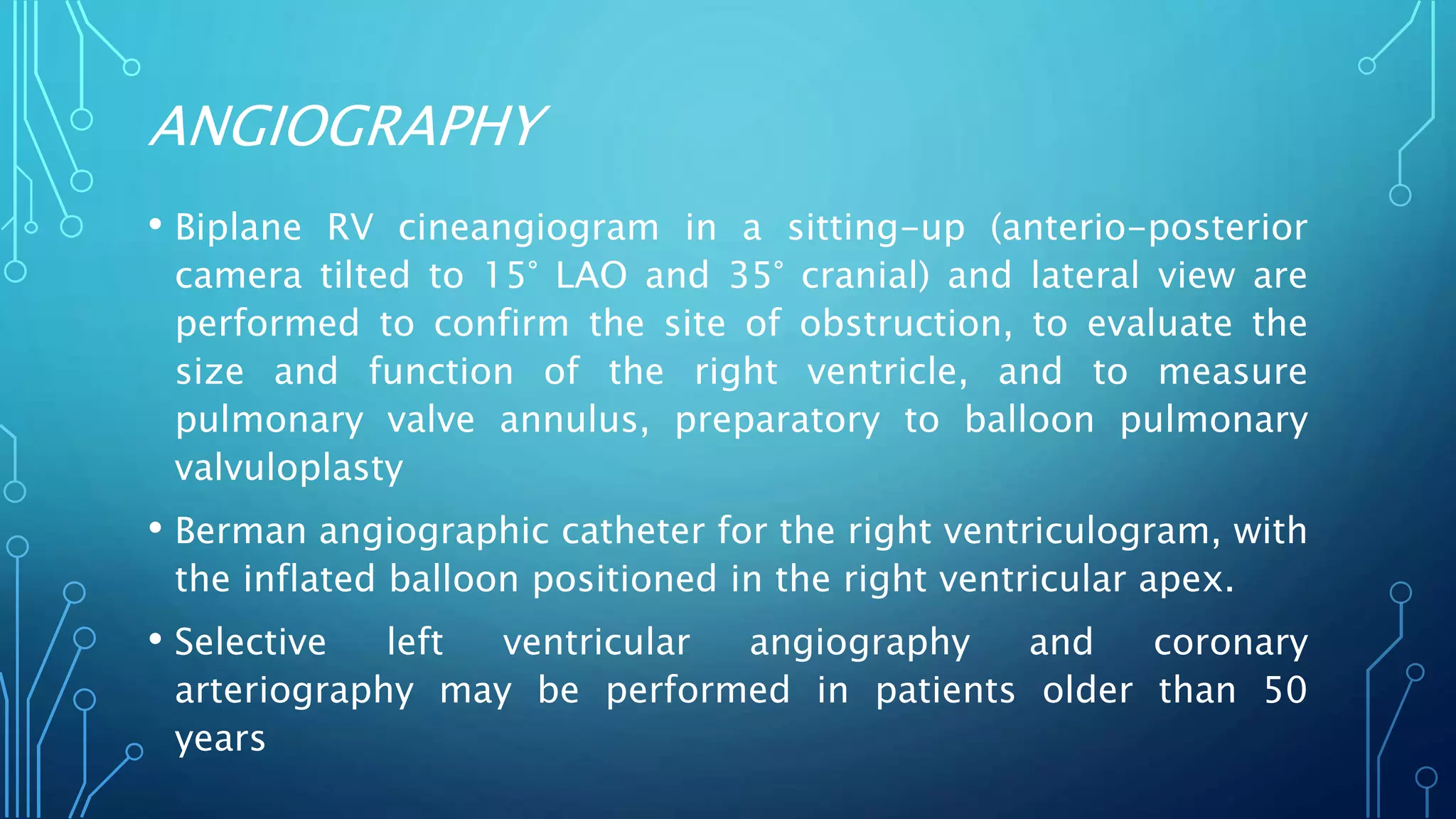 ANGIOGRAPHY
• Biplane RV cineangiogram in a sitting-up (anterio-posterior
camera tilted to 15° LAO and 35° cranial) and lateral view are
performed to confirm the site of obstruction, to evaluate the
size and function of the right ventricle, and to measure
pulmonary valve annulus, preparatory to balloon pulmonary
valvuloplasty
• Berman angiographic catheter for the right ventriculogram, with
the inflated balloon positioned in the right ventricular apex.
• Selective left ventricular angiography and coronary
arteriography may be performed in patients older than 50
years
 