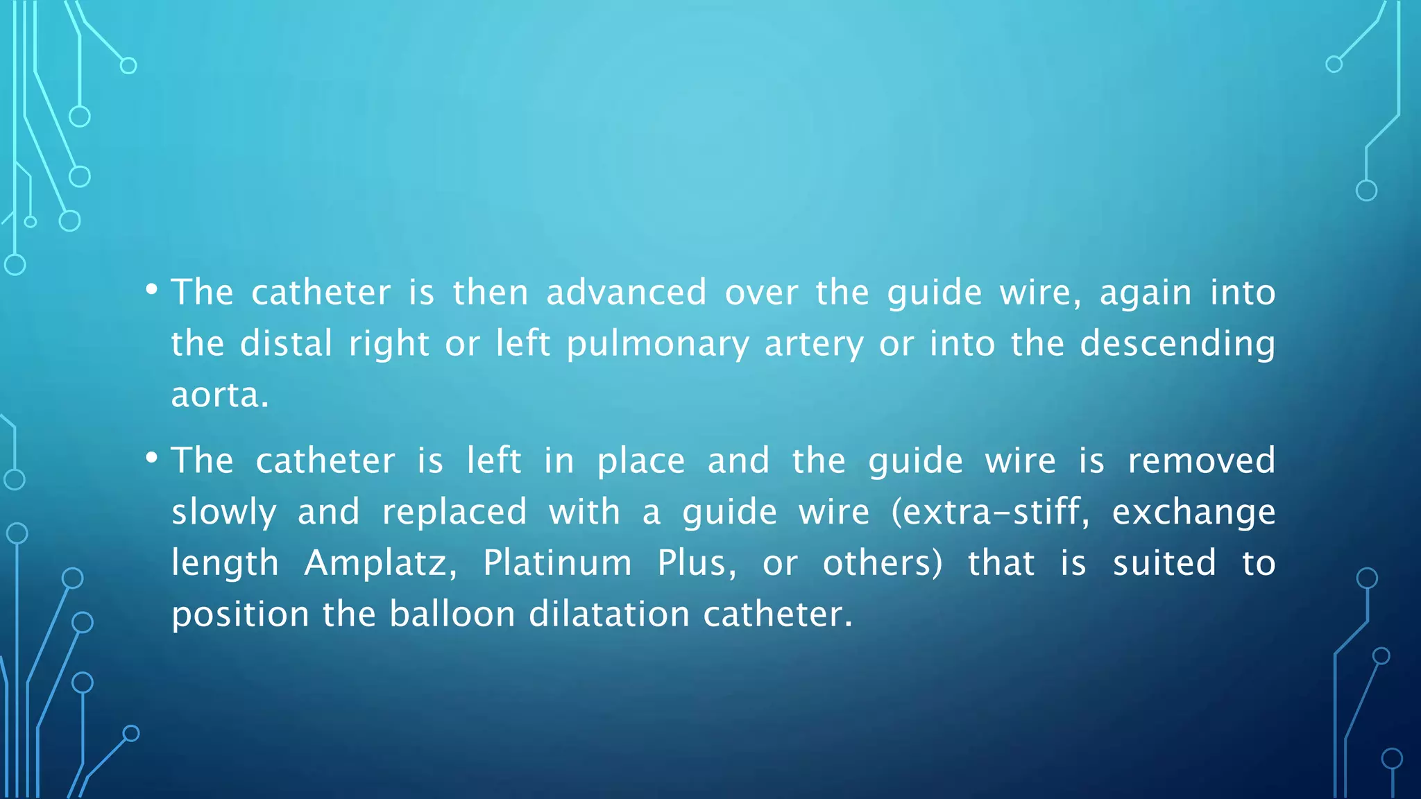 • The catheter is then advanced over the guide wire, again into
the distal right or left pulmonary artery or into the descending
aorta.
• The catheter is left in place and the guide wire is removed
slowly and replaced with a guide wire (extra-stiff, exchange
length Amplatz, Platinum Plus, or others) that is suited to
position the balloon dilatation catheter.
 