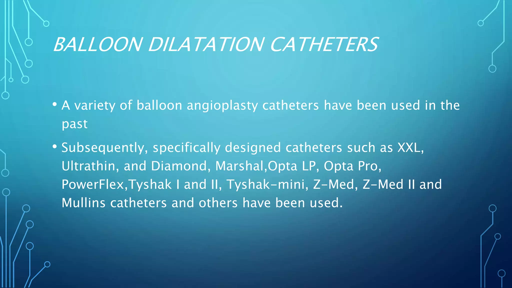 BALLOON DILATATION CATHETERS
• A variety of balloon angioplasty catheters have been used in the
past
• Subsequently, specifically designed catheters such as XXL,
Ultrathin, and Diamond, Marshal,Opta LP, Opta Pro,
PowerFlex,Tyshak I and II, Tyshak-mini, Z-Med, Z-Med II and
Mullins catheters and others have been used.
 