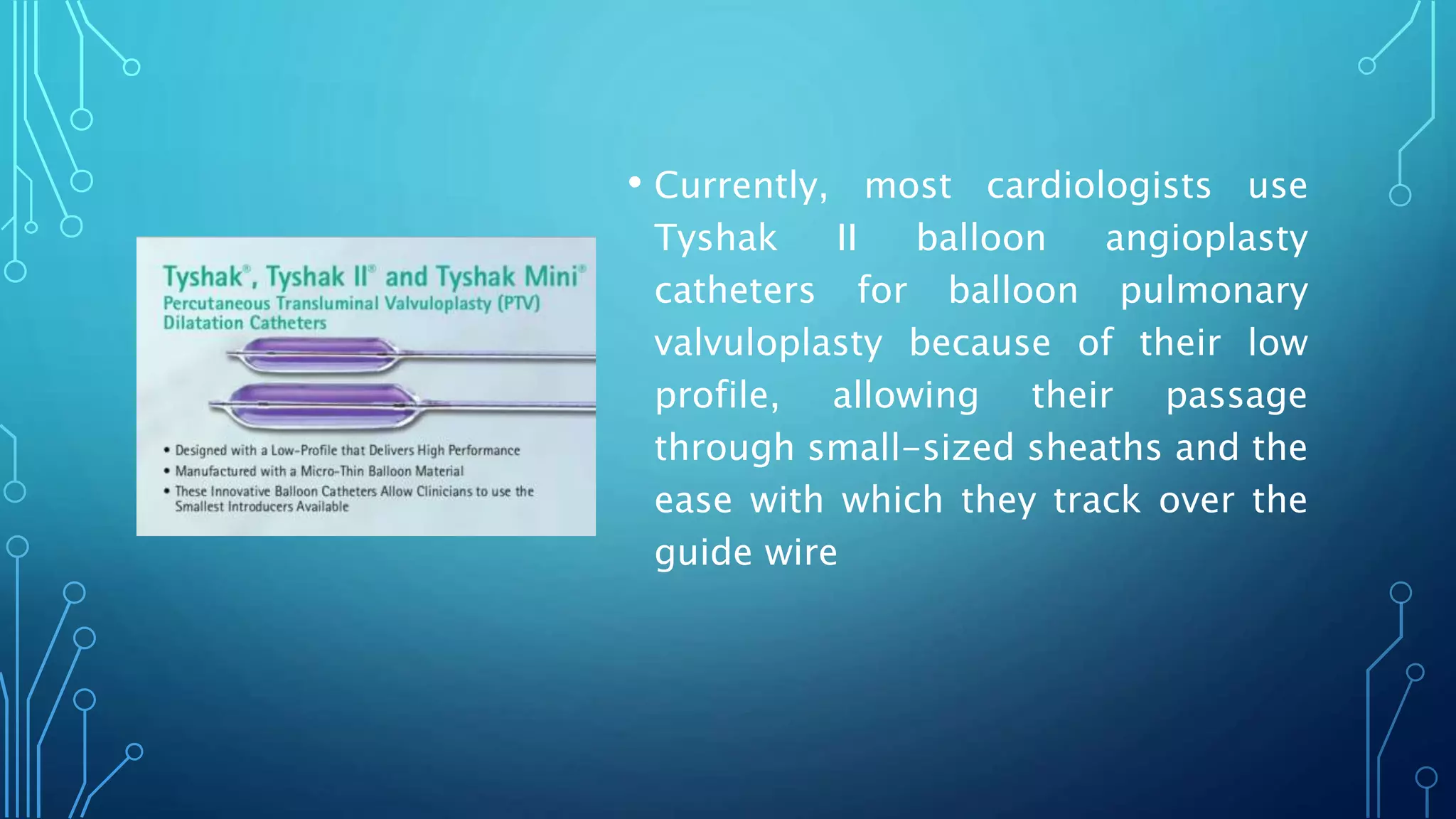 • Currently, most cardiologists use
Tyshak II balloon angioplasty
catheters for balloon pulmonary
valvuloplasty because of their low
profile, allowing their passage
through small-sized sheaths and the
ease with which they track over the
guide wire
 