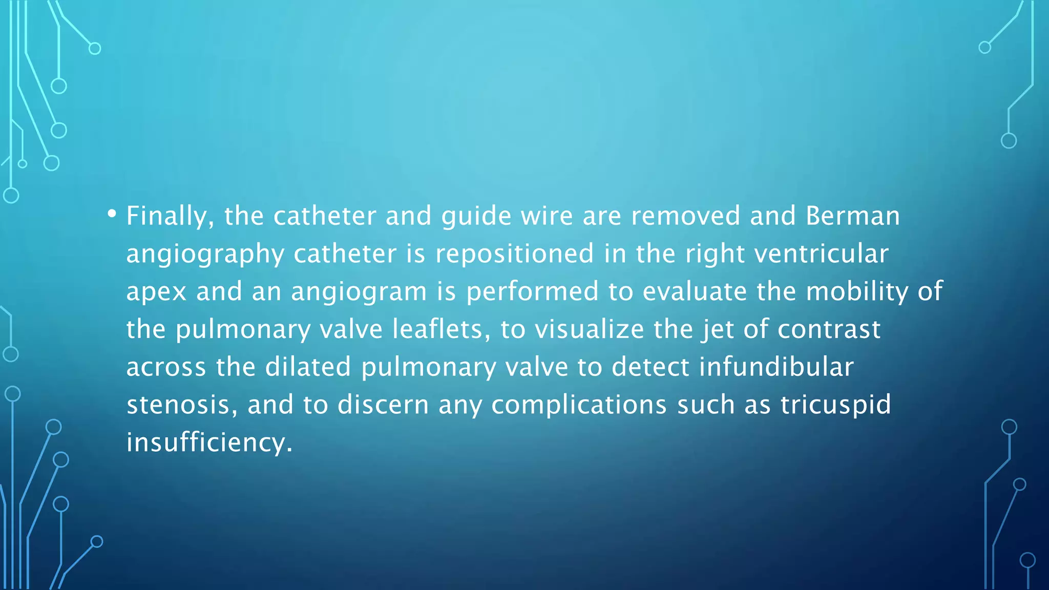 • Finally, the catheter and guide wire are removed and Berman
angiography catheter is repositioned in the right ventricular
apex and an angiogram is performed to evaluate the mobility of
the pulmonary valve leaflets, to visualize the jet of contrast
across the dilated pulmonary valve to detect infundibular
stenosis, and to discern any complications such as tricuspid
insufficiency.
 