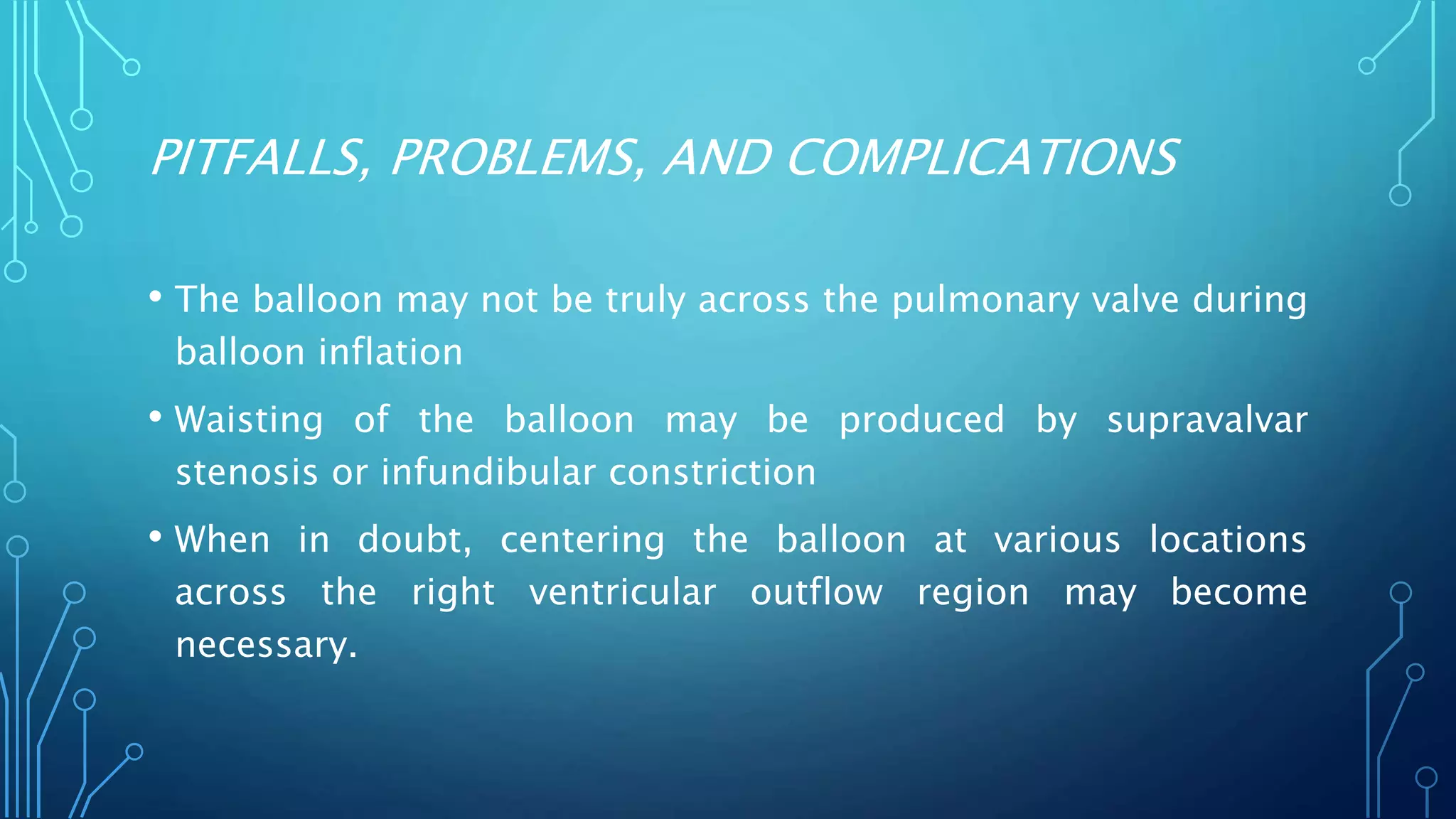 PITFALLS, PROBLEMS, AND COMPLICATIONS
• The balloon may not be truly across the pulmonary valve during
balloon inflation
• Waisting of the balloon may be produced by supravalvar
stenosis or infundibular constriction
• When in doubt, centering the balloon at various locations
across the right ventricular outflow region may become
necessary.
 