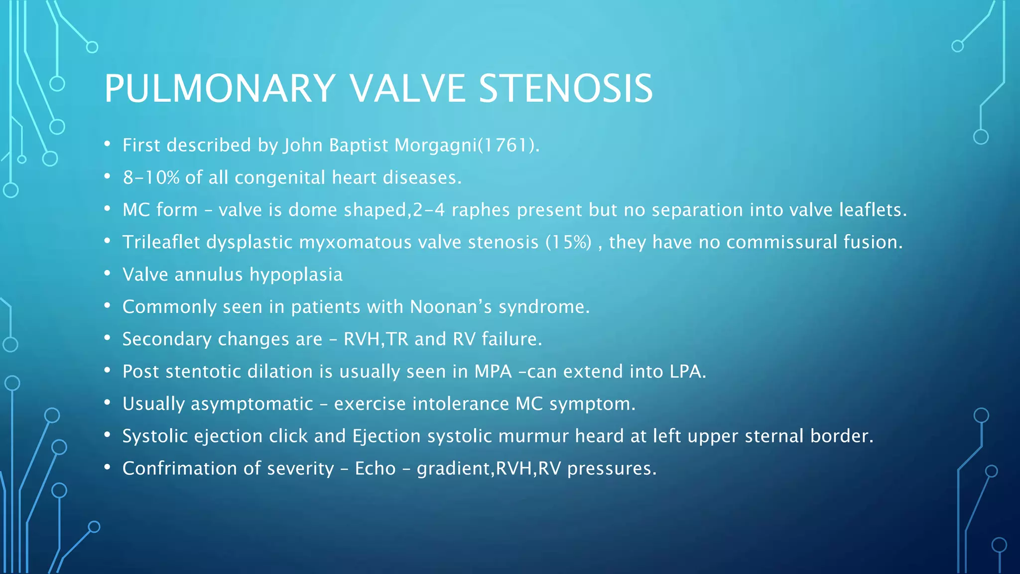 PULMONARY VALVE STENOSIS
• First described by John Baptist Morgagni(1761).
• 8-10% of all congenital heart diseases.
• MC form – valve is dome shaped,2-4 raphes present but no separation into valve leaflets.
• Trileaflet dysplastic myxomatous valve stenosis (15%) , they have no commissural fusion.
• Valve annulus hypoplasia
• Commonly seen in patients with Noonan’s syndrome.
• Secondary changes are – RVH,TR and RV failure.
• Post stentotic dilation is usually seen in MPA –can extend into LPA.
• Usually asymptomatic – exercise intolerance MC symptom.
• Systolic ejection click and Ejection systolic murmur heard at left upper sternal border.
• Confrimation of severity – Echo – gradient,RVH,RV pressures.
 