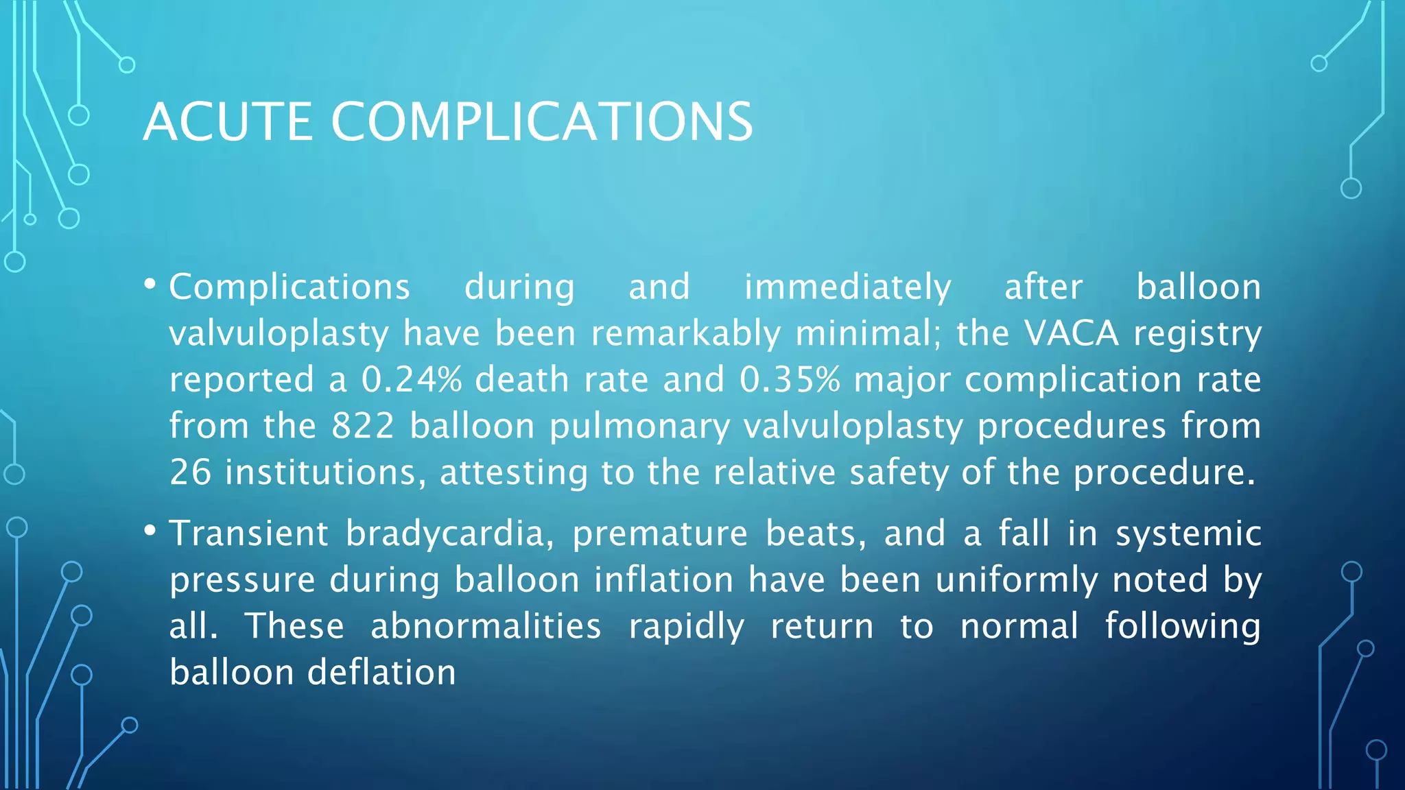 ACUTE COMPLICATIONS
• Complications during and immediately after balloon
valvuloplasty have been remarkably minimal; the VACA registry
reported a 0.24% death rate and 0.35% major complication rate
from the 822 balloon pulmonary valvuloplasty procedures from
26 institutions, attesting to the relative safety of the procedure.
• Transient bradycardia, premature beats, and a fall in systemic
pressure during balloon inflation have been uniformly noted by
all. These abnormalities rapidly return to normal following
balloon deflation
 