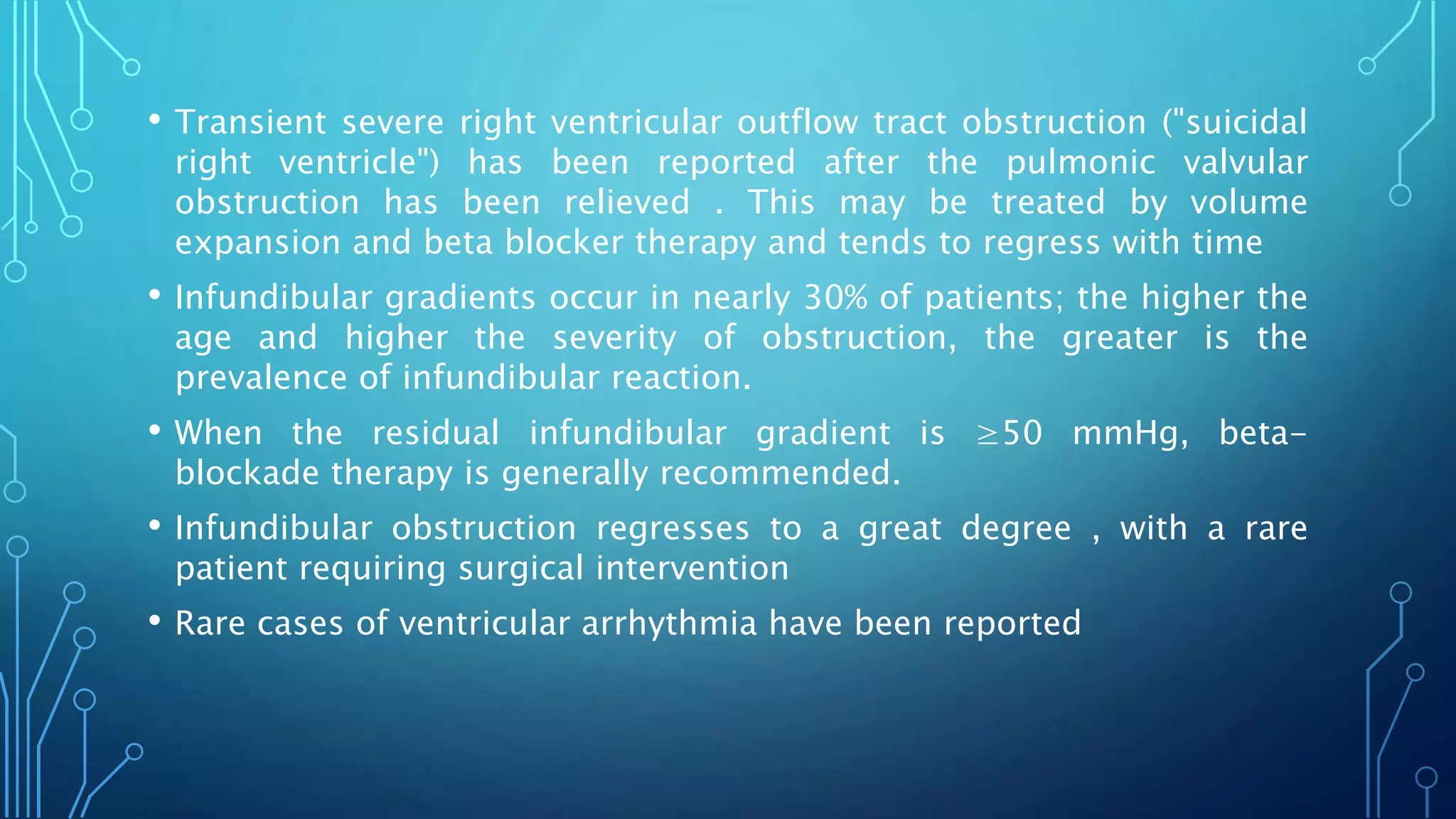 • Transient severe right ventricular outflow tract obstruction ("suicidal
right ventricle") has been reported after the pulmonic valvular
obstruction has been relieved . This may be treated by volume
expansion and beta blocker therapy and tends to regress with time
• Infundibular gradients occur in nearly 30% of patients; the higher the
age and higher the severity of obstruction, the greater is the
prevalence of infundibular reaction.
• When the residual infundibular gradient is ≥50 mmHg, beta-
blockade therapy is generally recommended.
• Infundibular obstruction regresses to a great degree , with a rare
patient requiring surgical intervention
• Rare cases of ventricular arrhythmia have been reported
 