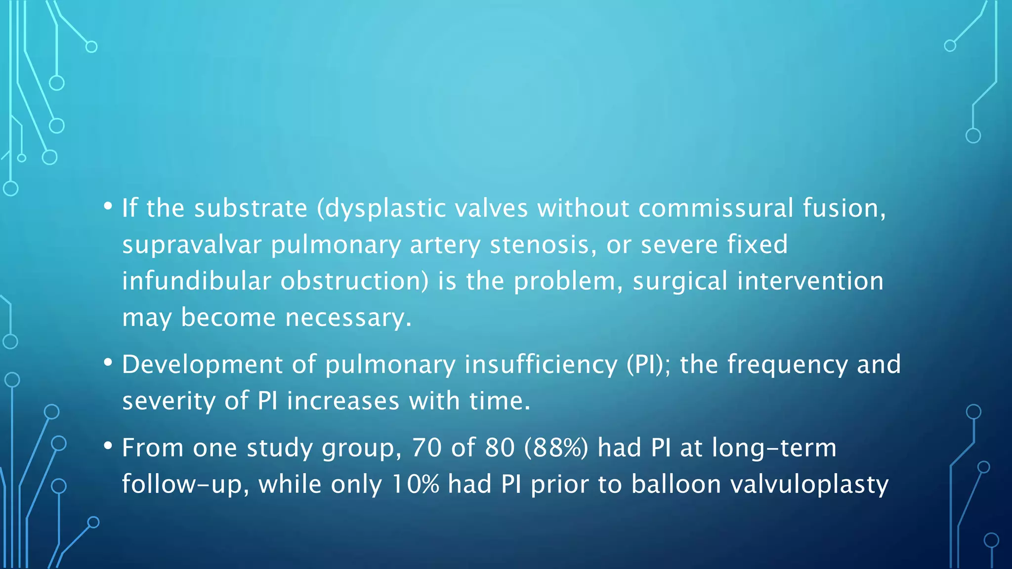 • If the substrate (dysplastic valves without commissural fusion,
supravalvar pulmonary artery stenosis, or severe fixed
infundibular obstruction) is the problem, surgical intervention
may become necessary.
• Development of pulmonary insufficiency (PI); the frequency and
severity of PI increases with time.
• From one study group, 70 of 80 (88%) had PI at long-term
follow-up, while only 10% had PI prior to balloon valvuloplasty
 