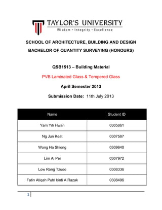 1
SCHOOL OF ARCHITECTURE, BUILDING AND DESIGN
BACHELOR OF QUANTITY SURVEYING (HONOURS)
QSB1513 – Building Material
PVB Laminated Glass & Tempered Glass
April Semester 2013
Submission Date: 11th July 2013
Name Student ID
Yam Yih Hwan 0305861
Ng Jun Keat 0307587
Wong Ha Shiong 0309640
Lim Ai Pei 0307972
Low Rong Tzuoo 0308336
Fatin Atiqah Putri binti A Razak 0308496
 