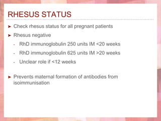 RHESUS STATUS
➤ Check rhesus status for all pregnant patients
➤ Rhesus negative
- RhD immunoglobulin 250 units IM <20 weeks
- RhD immunoglobulin 625 units IM >20 weeks
- Unclear role if <12 weeks
➤ Prevents maternal formation of antibodies from
isoimmunisation
 