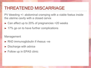 THREATENED MISCARRIAGE
PV bleeding +/- abdominal cramping with a viable foetus inside
the uterine cavity with a closed cervix
➤ Can affect up to 20% of pregnancies <20 weeks
➤ 17% go on to have further complications
Management
➤ RhD immunoglobulin if rhesus -ve
➤ Discharge with advice
➤ Follow up in EPAS clinic
 
