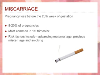 MISCARRIAGE
Pregnancy loss before the 20th week of gestation
➤ 8-20% of pregnancies
➤ Most common in 1st trimester
➤ Risk factors include - advancing maternal age, previous
miscarriage and smoking
 