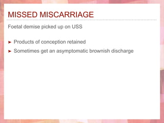 MISSED MISCARRIAGE
Foetal demise picked up on USS
➤ Products of conception retained
➤ Sometimes get an asymptomatic brownish discharge
 