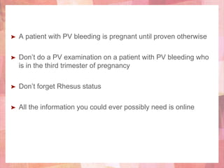 ➤ A patient with PV bleeding is pregnant until proven otherwise
➤ Don’t do a PV examination on a patient with PV bleeding who
is in the third trimester of pregnancy
➤ Don’t forget Rhesus status
➤ All the information you could ever possibly need is online
 