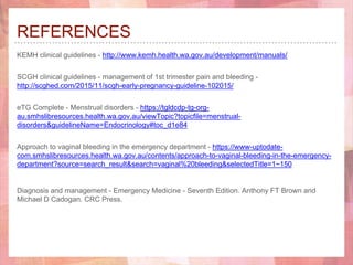 REFERENCES
KEMH clinical guidelines - http://www.kemh.health.wa.gov.au/development/manuals/
SCGH clinical guidelines - management of 1st trimester pain and bleeding -
http://scghed.com/2015/11/scgh-early-pregnancy-guideline-102015/
eTG Complete - Menstrual disorders - https://tgldcdp-tg-org-
au.smhslibresources.health.wa.gov.au/viewTopic?topicfile=menstrual-
disorders&guidelineName=Endocrinology#toc_d1e84
Approach to vaginal bleeding in the emergency department - https://www-uptodate-
com.smhslibresources.health.wa.gov.au/contents/approach-to-vaginal-bleeding-in-the-emergency-
department?source=search_result&search=vaginal%20bleeding&selectedTitle=1~150
Diagnosis and management - Emergency Medicine - Seventh Edition. Anthony FT Brown and
Michael D Cadogan. CRC Press.
 