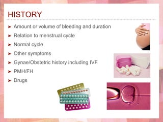 HISTORY
➤ Amount or volume of bleeding and duration
➤ Relation to menstrual cycle
➤ Normal cycle
➤ Other symptoms
➤ Gynae/Obstetric history including IVF
➤ PMH/FH
➤ Drugs
 