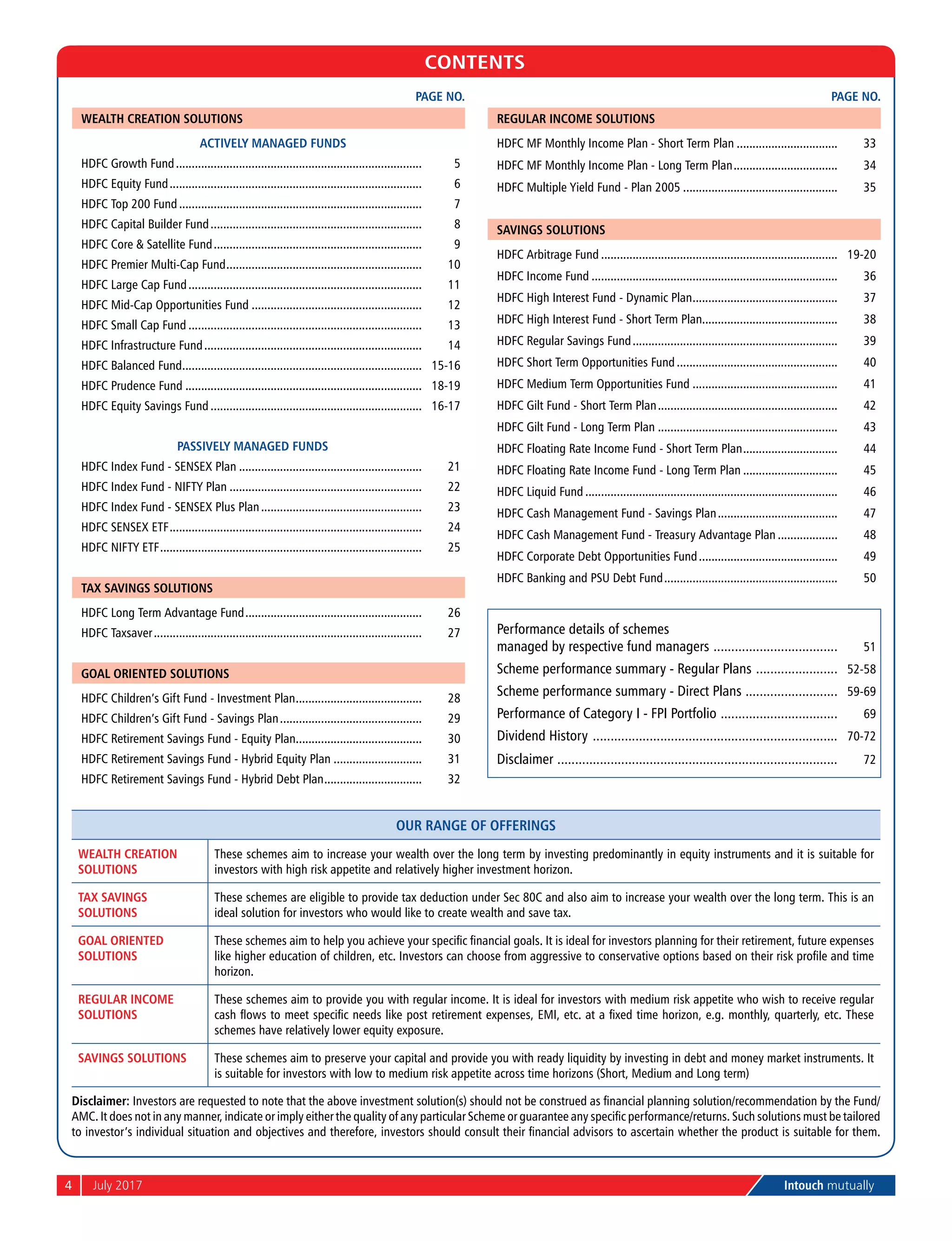 4	 July 2017	 Intouch mutually
CONTENTS
Page No.
Wealth Creation Solutions
Actively Managed Funds
Hdfc Growth Fund............................................................................... 5
Hdfc Equity Fund................................................................................. 6
Hdfc Top 200 Fund.............................................................................. 7
Hdfc Capital Builder Fund.................................................................... 8
Hdfc Core & Satellite Fund................................................................... 9
Hdfc Premier Multi-Cap Fund............................................................... 10
Hdfc Large Cap Fund........................................................................... 11
Hdfc Mid-Cap Opportunities Fund....................................................... 12
Hdfc Small Cap Fund........................................................................... 13
Hdfc Infrastructure Fund...................................................................... 14
Hdfc Balanced Fund............................................................................. 15-16
Hdfc Prudence Fund............................................................................ 18-19
Hdfc Equity Savings Fund.................................................................... 16-17
Passively Managed Funds
Hdfc Index Fund - Sensex Plan........................................................... 21
Hdfc Index Fund - Nifty Plan.............................................................. 22
Hdfc Index Fund - Sensex Plus Plan.................................................... 23
Hdfc Sensex Etf................................................................................. 24
Hdfc Nifty Etf.................................................................................... 25
Tax Savings Solutions
Hdfc Long Term Advantage Fund......................................................... 26
Hdfc Taxsaver...................................................................................... 27
Goal Oriented Solutions
Hdfc Children’s Gift Fund - Investment Plan......................................... 28
Hdfc Children’s Gift Fund - Savings Plan.............................................. 29
Hdfc Retirement Savings Fund - Equity Plan......................................... 30
Hdfc Retirement Savings Fund - Hybrid Equity Plan............................. 31
Hdfc Retirement Savings Fund - Hybrid Debt Plan................................ 32
Page No.
Regular Income Solutions
Hdfc MF Monthly Income Plan - Short Term Plan................................. 33
Hdfc MF Monthly Income Plan - Long Term Plan.................................. 34
Hdfc Multiple Yield Fund - Plan 2005.................................................. 35
Savings Solutions
Hdfc Arbitrage Fund............................................................................ 19-20
Hdfc Income Fund............................................................................... 36
Hdfc High Interest Fund - Dynamic Plan............................................... 37
Hdfc High Interest Fund - Short Term Plan........................................... 38
Hdfc Regular Savings Fund.................................................................. 39
Hdfc Short Term Opportunities Fund.................................................... 40
Hdfc Medium Term Opportunities Fund............................................... 41
Hdfc Gilt Fund - Short Term Plan.......................................................... 42
Hdfc Gilt Fund - Long Term Plan.......................................................... 43
Hdfc Floating Rate Income Fund - Short Term Plan............................... 44
Hdfc Floating Rate Income Fund - Long Term Plan............................... 45
Hdfc Liquid Fund................................................................................. 46
Hdfc Cash Management Fund - Savings Plan....................................... 47
Hdfc Cash Management Fund - Treasury Advantage Plan.................... 48
Hdfc Corporate Debt Opportunities Fund............................................. 49
Hdfc Banking and Psu Debt Fund........................................................ 50
Performance details of schemes
managed by respective fund managers .................................... 51
Scheme performance summary - Regular Plans ........................ 52-58
Scheme performance summary - Direct Plans ........................... 59-69
Performance of Category I - FPI Portfolio .................................. 69
Dividend History ...................................................................... 70-72
Disclaimer ................................................................................ 72
Our range of offerings
Wealth Creation
Solutions
These schemes aim to increase your wealth over the long term by investing predominantly in equity instruments and it is suitable for
investors with high risk appetite and relatively higher investment horizon.
Tax Savings
Solutions
These schemes are eligible to provide tax deduction under Sec 80C and also aim to increase your wealth over the long term. This is an
ideal solution for investors who would like to create wealth and save tax.
Goal Oriented
Solutions
These schemes aim to help you achieve your specific financial goals. It is ideal for investors planning for their retirement, future expenses
like higher education of children, etc. Investors can choose from aggressive to conservative options based on their risk profile and time
horizon.
Regular Income
Solutions
These schemes aim to provide you with regular income. It is ideal for investors with medium risk appetite who wish to receive regular
cash flows to meet specific needs like post retirement expenses, EMI, etc. at a fixed time horizon, e.g. monthly, quarterly, etc. These
schemes have relatively lower equity exposure.
Savings Solutions These schemes aim to preserve your capital and provide you with ready liquidity by investing in debt and money market instruments. It
is suitable for investors with low to medium risk appetite across time horizons (Short, Medium and Long term)
Disclaimer: Investors are requested to note that the above investment solution(s) should not be construed as financial planning solution/recommendation by the Fund/
AMC. It does not in any manner, indicate or imply either the quality of any particular Scheme or guarantee any specific performance/returns. Such solutions must be tailored
to investor’s individual situation and objectives and therefore, investors should consult their financial advisors to ascertain whether the product is suitable for them.
 