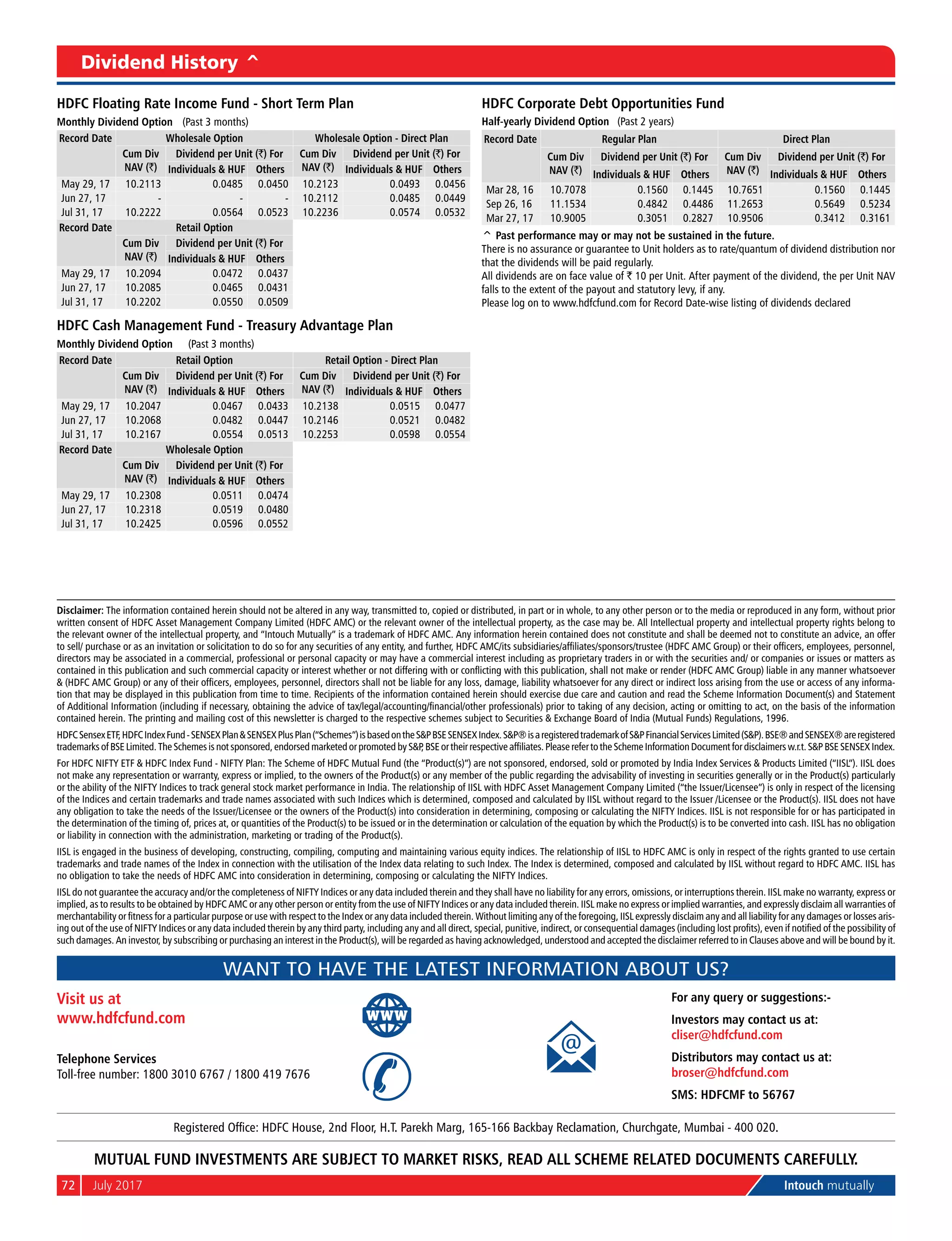72	 July 2017	 Intouch mutually
Dividend History ^
Disclaimer: The information contained herein should not be altered in any way, transmitted to, copied or distributed, in part or in whole, to any other person or to the media or reproduced in any form, without prior
written consent of HDFC Asset Management Company Limited (HDFC AMC) or the relevant owner of the intellectual property, as the case may be. All Intellectual property and intellectual property rights belong to
the relevant owner of the intellectual property, and “Intouch Mutually” is a trademark of HDFC AMC. Any information herein contained does not constitute and shall be deemed not to constitute an advice, an offer
to sell/ purchase or as an invitation or solicitation to do so for any securities of any entity, and further, HDFC AMC/its subsidiaries/affiliates/sponsors/trustee (HDFC AMC Group) or their officers, employees, personnel,
directors may be associated in a commercial, professional or personal capacity or may have a commercial interest including as proprietary traders in or with the securities and/ or companies or issues or matters as
contained in this publication and such commercial capacity or interest whether or not differing with or conflicting with this publication, shall not make or render (HDFC AMC Group) liable in any manner whatsoever
& (HDFC AMC Group) or any of their officers, employees, personnel, directors shall not be liable for any loss, damage, liability whatsoever for any direct or indirect loss arising from the use or access of any informa-
tion that may be displayed in this publication from time to time. Recipients of the information contained herein should exercise due care and caution and read the Scheme Information Document(s) and Statement
of Additional Information (including if necessary, obtaining the advice of tax/legal/accounting/financial/other professionals) prior to taking of any decision, acting or omitting to act, on the basis of the information
contained herein. The printing and mailing cost of this newsletter is charged to the respective schemes subject to Securities & Exchange Board of India (Mutual Funds) Regulations, 1996.
HDFCSensexETF,HDFCIndexFund-SENSEXPlan&SENSEXPlusPlan(“Schemes”)isbasedontheS&PBSESENSEXIndex.S&P®isaregisteredtrademarkofS&PFinancialServicesLimited(S&P).BSE®andSENSEX®areregistered
trademarksofBSELimited.TheSchemesisnotsponsored,endorsedmarketedorpromotedbyS&P,BSEortheirrespectiveaffiliates.PleaserefertotheSchemeInformationDocumentfordisclaimersw.r.t.S&PBSESENSEXIndex.
For HDFC Nifty ETF & HDFC Index Fund - NIFTY Plan: The Scheme of HDFC Mutual Fund (the “Product(s)”) are not sponsored, endorsed, sold or promoted by India Index Services & Products Limited (“IISL”). IISL does
not make any representation or warranty, express or implied, to the owners of the Product(s) or any member of the public regarding the advisability of investing in securities generally or in the Product(s) particularly
or the ability of the NIFTY Indices to track general stock market performance in India. The relationship of IISL with HDFC Asset Management Company Limited (“the Issuer/Licensee”) is only in respect of the licensing
of the Indices and certain trademarks and trade names associated with such Indices which is determined, composed and calculated by IISL without regard to the Issuer /Licensee or the Product(s). IISL does not have
any obligation to take the needs of the Issuer/Licensee or the owners of the Product(s) into consideration in determining, composing or calculating the NIFTY Indices. IISL is not responsible for or has participated in
the determination of the timing of, prices at, or quantities of the Product(s) to be issued or in the determination or calculation of the equation by which the Product(s) is to be converted into cash. IISL has no obligation
or liability in connection with the administration, marketing or trading of the Product(s).
IISL is engaged in the business of developing, constructing, compiling, computing and maintaining various equity indices. The relationship of IISL to HDFC AMC is only in respect of the rights granted to use certain
trademarks and trade names of the Index in connection with the utilisation of the Index data relating to such Index. The Index is determined, composed and calculated by IISL without regard to HDFC AMC. IISL has
no obligation to take the needs of HDFC AMC into consideration in determining, composing or calculating the NIFTY Indices.
IISL do not guarantee the accuracy and/or the completeness of NIFTY Indices or any data included therein and they shall have no liability for any errors, omissions, or interruptions therein. IISL make no warranty, express or
implied, as to results to be obtained by HDFC AMC or any other person or entity from the use of NIFTY Indices or any data included therein. IISL make no express or implied warranties, and expressly disclaim all warranties of
merchantability or fitness for a particular purpose or use with respect to the Index or any data included therein. Without limiting any of the foregoing, IISL expressly disclaim any and all liability for any damages or losses aris-
ing out of the use of NIFTY Indices or any data included therein by any third party, including any and all direct, special, punitive, indirect, or consequential damages (including lost profits), even if notified of the possibility of
such damages. An investor, by subscribing or purchasing an interest in the Product(s), will be regarded as having acknowledged, understood and accepted the disclaimer referred to in Clauses above and will be bound by it.
HDFC Floating Rate Income Fund - Short Term Plan
Monthly Dividend Option (Past 3 months)	
Record Date Wholesale Option Wholesale Option - Direct Plan
Cum Div
NAV (`)
Dividend per Unit (`) For Cum Div
NAV (`)
Dividend per Unit (`) For
Individuals & HUF Others Individuals & HUF Others
May 29, 17 10.2113 0.0485 0.0450 10.2123 0.0493 0.0456
Jun 27, 17 - - - 10.2112 0.0485 0.0449
Jul 31, 17 10.2222 0.0564 0.0523 10.2236 0.0574 0.0532
Record Date Retail Option
Cum Div
NAV (`)
Dividend per Unit (`) For
Individuals & HUF Others
May 29, 17 10.2094 0.0472 0.0437
Jun 27, 17 10.2085 0.0465 0.0431
Jul 31, 17 10.2202 0.0550 0.0509
HDFC Cash Management Fund - Treasury Advantage Plan
Monthly Dividend Option (Past 3 months)	
Record Date Retail Option Retail Option - Direct Plan
Cum Div
NAV (`)
Dividend per Unit (`) For Cum Div
NAV (`)
Dividend per Unit (`) For
Individuals & HUF Others Individuals & HUF Others
May 29, 17 10.2047 0.0467 0.0433 10.2138 0.0515 0.0477
Jun 27, 17 10.2068 0.0482 0.0447 10.2146 0.0521 0.0482
Jul 31, 17 10.2167 0.0554 0.0513 10.2253 0.0598 0.0554
Record Date Wholesale Option
Cum Div
NAV (`)
Dividend per Unit (`) For
Individuals & HUF Others
May 29, 17 10.2308 0.0511 0.0474
Jun 27, 17 10.2318 0.0519 0.0480
Jul 31, 17 10.2425 0.0596 0.0552
HDFC Corporate Debt Opportunities Fund
Half-yearly Dividend Option (Past 2 years)
Record Date Regular Plan Direct Plan
Cum Div
NAV (`)
Dividend per Unit (`) For Cum Div
NAV (`)
Dividend per Unit (`) For
Individuals & HUF Others Individuals & HUF Others
Mar 28, 16 10.7078 0.1560 0.1445 10.7651 0.1560 0.1445
Sep 26, 16 11.1534 0.4842 0.4486 11.2653 0.5649 0.5234
Mar 27, 17 10.9005 0.3051 0.2827 10.9506 0.3412 0.3161
^ Past performance may or may not be sustained in the future.
There is no assurance or guarantee to Unit holders as to rate/quantum of dividend distribution nor
that the dividends will be paid regularly.
All dividends are on face value of ` 10 per Unit. After payment of the dividend, the per Unit NAV
falls to the extent of the payout and statutory levy, if any.
Please log on to www.hdfcfund.com for Record Date-wise listing of dividends declared
WANT TO HAVE THE LATEST INFORMATION ABOUT US?
Visit us at	
www.hdfcfund.com
Telephone Services
Toll-free number: 1800 3010 6767 / 1800 419 7676
For any query or suggestions:-
Investors may contact us at:
cliser@hdfcfund.com
Distributors may contact us at:
broser@hdfcfund.com
SMS: HDFCMF to 56767
Registered Office: HDFC House, 2nd Floor, H.T. Parekh Marg, 165-166 Backbay Reclamation, Churchgate, Mumbai - 400 020.
MUTUAL FUND INVESTMENTS ARE SUBJECT TO MARKET RISKS, READ ALL SCHEME RELATED DOCUMENTS CAREFULLY.
 
