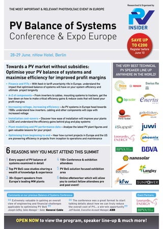 Researched & Organised by
  THe mOsT impORTanT & RelevanT pHOTOvOlTaiC evenT in eUROpe




  PV Balance of Systems
  Conference & Expo Europe                                                                                  sAVe up
                                                                                                            TO €200
                                                                                                           register before
                                                                                                              June 10
   28-29 June, nHow Hotel, Berlin

Towards a PV market without subsidies:                                                        THe veRY BesT TeCHniCal
                                                                                                pv speaKeR line Up
Optimise your PV balance of systems and                                                       anYWHeRe in THe WORlD!
maximise efficiency for improved profit margins
• Finance and FiTs – With feed-in tariff uncertainty rife in europe, understand the
  impact that optimised balance of systems will have on your system efficiency and
  ultimate project longevity
• A-Z of components – From inverters to cables, mounting systems to trackers, get the
  low-down on how to make critical efficiency gains & reduce costs that will boost your
  profit margins
• Increasing voltage, increasing efficiency – as pv systems in europe head towards
  1500v, understand how inverters, cabling and other components will cope with
  increased voltage
• Installation cost-savers – Discover how ease of installation will improve your plants
  lCOe and understand the efficiency gains behind plug and play systems
• plant modelling and pV performance data – analyse the latest pv plant figures and
  gain valuable lessons for your project
• Optimising from beginning to end – Hear how current projects in europe and the Us
  are pioneering efficiency in projects from inception to operations and maintenance




6 reasons why you must attend this summit
1 Every aspect of PV balance of               4 150+ Conference & exhibition
  systems examined in detail                    attendees
2 Top PV BoS case studies sharing a           5 PV BoS solution focused exhibition
  wealth of knowledge & experience              area
3 30+ Expert speakers from                    6 Online eNetworker which will allow
  Europe’s leading MW plants                    you to contact fellow attendees pre
                                                and post event!


 Comments on our previous Balance of systems Conference                                                           event partners:


 “                                                     “
    Extremely valuable in gaining an overall               The conference was a great format to start
 view of engineering and financial challenges          talking details about how we can truly reduce


                                     ”                                                               ”
 applicable to optimizing PV BoS                       the overall cost of PV... a win-win opportunity
 Joseph Coffey, Sales Manager – Solar, General Cable   Jeff Kusiak, Executive Account Manager, ABB



        Open nOw to view the program, speaker line-up & much more!
 