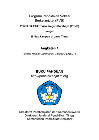 Program Pendidikan Vokasi Berkelanjutan (PVB)<br />Politeknik Elektronika Negeri Surabaya (PENS) <br />dengan <br />38 Sub kampus di Jawa Timur<br />Angkatan 1<br />(Former Name: Community College PENS ITS)<br />BUKU PANDUAN<br />http://pendidikanjatim.org<br />1736725149225<br />Direktorat Pembelajaran dan Kemahasiswaan<br />Direktorat Jenderal Pendidikan Tinggi<br />Kementerian Pendidikan NasionalDAFTAR ISI<br />,[object Object]