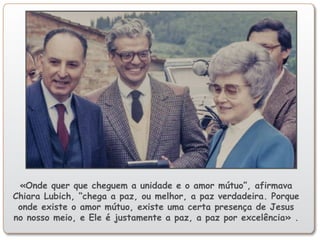 «Onde quer que cheguem a unidade e o amor mútuo”, afirmava
Chiara Lubich, “chega a paz, ou melhor, a paz verdadeira. Porque
onde existe o amor mútuo, existe uma certa presença de Jesus
no nosso meio, e Ele é justamente a paz, a paz por excelência» .
 