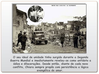 O seu ideal de unidade tinha surgido durante a Segunda
Guerra Mundial e imediatamente revelou-se como antídoto a
ódios e dilacerações. Desde então, diante de cada novo
conflito, Chiara sempre propôs com persistência a lógica
evangélica do amor.
 