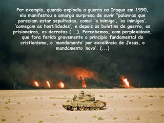 Por exemplo, quando explodiu a guerra no Iraque em 1990,
ela manifestou a amarga surpresa de ouvir “palavras que
pareciam estar sepultadas, como: ‘o inimigo’, ‘os inimigos’,
‘começam as hostilidades’, e depois os boletins de guerra, os
prisioneiros, as derrotas (...). Percebemos, com perplexidade,
que fora ferido gravemente o princípio fundamental do
cristianismo, o ‘mandamento’ por excelência de Jesus, o
mandamento ‘novo’. (...)
 