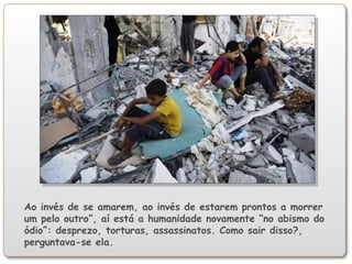 Ao invés de se amarem, ao invés de estarem prontos a morrer
um pelo outro”, aí está a humanidade novamente “no abismo do
ódio”: desprezo, torturas, assassinatos. Como sair disso?,
perguntava-se ela.
 