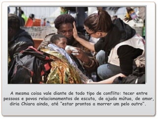 A mesma coisa vale diante de todo tipo de conflito: tecer entre
pessoas e povos relacionamentos de escuta, de ajuda mútua, de amor,
diria Chiara ainda, até “estar prontos a morrer um pelo outro”.
 