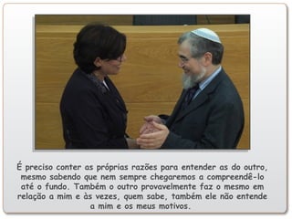 É preciso conter as próprias razões para entender as do outro,
mesmo sabendo que nem sempre chegaremos a compreendê-lo
até o fundo. Também o outro provavelmente faz o mesmo em
relação a mim e às vezes, quem sabe, também ele não entende
a mim e os meus motivos.
 